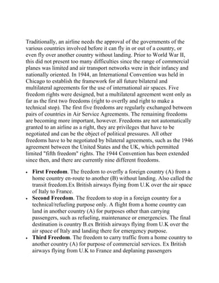 Traditionally, an airline needs the approval of the governments of the
various countries involved before it can fly in or out of a country, or
even fly over another country without landing. Prior to World War II,
this did not present too many difficulties since the range of commercial
planes was limited and air transport networks were in their infancy and
nationally oriented. In 1944, an International Convention was held in
Chicago to establish the framework for all future bilateral and
multilateral agreements for the use of international air spaces. Five
freedom rights were designed, but a multilateral agreement went only as
far as the first two freedoms (right to overfly and right to make a
technical stop). The first five freedoms are regularly exchanged between
pairs of countries in Air Service Agreements. The remaining freedoms
are becoming more important, however. Freedoms are not automatically
granted to an airline as a right, they are privileges that have to be
negotiated and can be the object of political pressures. All other
freedoms have to be negotiated by bilateral agreements, such as the 1946
agreement between the United States and the UK, which permitted
limited "fifth freedom" rights. The 1944 Convention has been extended
since then, and there are currently nine different freedoms.

  First Freedom. The freedom to overfly a foreign country (A) from a
  home country en-route to another (B) without landing. Also called the
  transit freedom.Ex British airways flying from U.K over the air space
  of Italy to France.
  Second Freedom. The freedom to stop in a foreign country for a
  technical/refueling purpose only. A flight from a home country can
  land in another country (A) for purposes other than carrying
  passengers, such as refueling, maintenance or emergencies. The final
  destination is country B.ex British airways flying from U.K over the
  air space of Italy and landing there for emergency purpose.
  Third Freedom. The freedom to carry traffic from a home country to
  another country (A) for purpose of commercial services. Ex British
  airways flying from U.K to France and deplaning passengers
 