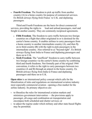 Fourth Freedom. The freedom to pick up traffic from another
    country (A) to a home country for purpose of commercial services.
    Ex British airways flying from France to U.K. and deplaning
    passengers

      Third and Fourth Freedoms are the basis for direct commercial
services, providing the rights to load and unload passengers, mail and
freight in another country. They are commonly reciprocal agreements.

      Fifth Freedom. The freedom to carry traffic between two foreign
      countries on a flight that either originated in or is destined for the
      carrier's home country. It enables airlines to carry passengers from
      a home country to another intermediate country (A), and then fly
      on to third country (B) with the right to pick passengers in the
      intermediate country. Also referred to as "beyond right". Ex British
      airways flying from India to France and deplaning passengers and
      there on to U.K.
      Sixth Freedom. The "unofficial" freedom to carry traffic between
      two foreign countries via the carrier's home country by combining
      third and fourth freedoms. Not formally part of the original 1944
      convention, it refers to the right to carry passengers between two
      countries (A and B) through an airport in the home country. Ex
      British airways flying from India to France and deplaning
      passengers and there on to U.K.

Open skies is an international policy concept which calls for the
liberalization of rules and regulations on international aviation industry
most especially commercial aviation - opening a free market for the
airline industry. Its primary objectives are:

   to liberalize the rules for international aviation markets and
    minimizes government intervention — the provisions apply to
    passenger, all-cargo and combination air transportation and
    encompass both scheduled and charter services; or
   to adjust the regime under which military and other state-based flights
    may be permitted.
 