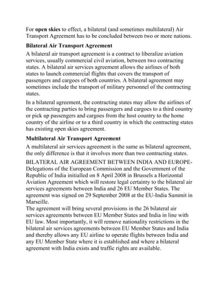 For open skies to effect, a bilateral (and sometimes multilateral) Air
Transport Agreement has to be concluded between two or more nations.
Bilateral Air Transport Agreement
A bilateral air transport agreement is a contract to liberalize aviation
services, usually commercial civil aviation, between two contracting
states. A bilateral air services agreement allows the airlines of both
states to launch commercial flights that covers the transport of
passengers and cargoes of both countries. A bilateral agreement may
sometimes include the transport of military personnel of the contracting
states.
In a bilateral agreement, the contracting states may allow the airlines of
the contracting parties to bring passengers and cargoes to a third country
or pick up passengers and cargoes from the host country to the home
country of the airline or to a third country in which the contracting states
has existing open skies agreement.
Multilateral Air Transport Agreement
A multilateral air services agreement is the same as bilateral agreement,
the only difference is that it involves more than two contracting states.
BILATERAL AIR AGREEMENT BETWEEN INDIA AND EUROPE-
Delegations of the European Commission and the Government of the
Republic of India initialled on 8 April 2008 in Brussels a Horizontal
Aviation Agreement which will restore legal certainty to the bilateral air
services agreements between India and 26 EU Member States. The
agreement was signed on 29 September 2008 at the EU-India Summit in
Marseille.
The agreement will bring several provisions in the 26 bilateral air
services agreements between EU Member States and India in line with
EU law. Most importantly, it will remove nationality restrictions in the
bilateral air services agreements between EU Member States and India
and thereby allows any EU airline to operate flights between India and
any EU Member State where it is established and where a bilateral
agreement with India exists and traffic rights are available.
 