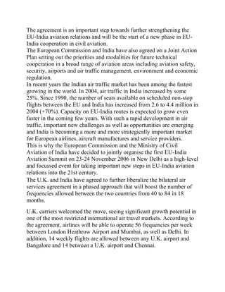 The agreement is an important step towards further strengthening the
EU-India aviation relations and will be the start of a new phase in EU-
India cooperation in civil aviation.
The European Commission and India have also agreed on a Joint Action
Plan setting out the priorities and modalities for future technical
cooperation in a broad range of aviation areas including aviation safety,
security, airports and air traffic management, environment and economic
regulation.
In recent years the Indian air traffic market has been among the fastest
growing in the world. In 2004, air traffic in India increased by some
25%. Since 1990, the number of seats available on scheduled non-stop
flights between the EU and India has increased from 2.6 to 4.4 million in
2004 (+70%). Capacity on EU-India routes is expected to grow even
faster in the coming few years. With such a rapid development in air
traffic, important new challenges as well as opportunities are emerging
and India is becoming a more and more strategically important market
for European airlines, aircraft manufactures and service providers.
This is why the European Commission and the Ministry of Civil
Aviation of India have decided to jointly organise the first EU-India
Aviation Summit on 23-24 November 2006 in New Delhi as a high-level
and focussed event for taking important new steps in EU-India aviation
relations into the 21st century.
The U.K. and India have agreed to further liberalize the bilateral air
services agreement in a phased approach that will boost the number of
frequencies allowed between the two countries from 40 to 84 in 18
months.
U.K. carriers welcomed the move, seeing significant growth potential in
one of the most restricted international air travel markets. According to
the agreement, airlines will be able to operate 56 frequencies per week
between London Heathrow Airport and Mumbai, as well as Delhi. In
addition, 14 weekly flights are allowed between any U.K. airport and
Bangalore and 14 between a U.K. airport and Chennai.
 