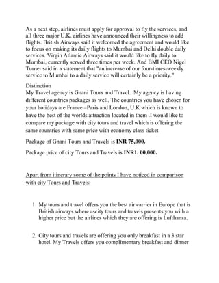 As a next step, airlines must apply for approval to fly the services, and
all three major U.K. airlines have announced their willingness to add
flights. British Airways said it welcomed the agreement and would like
to focus on making its daily flights to Mumbai and Delhi double daily
services. Virgin Atlantic Airways said it would like to fly daily to
Mumbai, currently served three times per week. And BMI CEO Nigel
Turner said in a statement that "an increase of our four-times-weekly
service to Mumbai to a daily service will certainly be a priority."
Distinction
My Travel agency is Gnani Tours and Travel. My agency is having
different countries packages as well. The countries you have chosen for
your holidays are France –Paris and London, U.K which is known to
have the best of the worlds attraction located in them .I would like to
compare my package with city tours and travel which is offering the
same countries with same price with economy class ticket.
Package of Gnani Tours and Travels is INR 75,000.
Package price of city Tours and Travels is INR1, 00,000.


Apart from itinerary some of the points I have noticed in comparison
with city Tours and Travels:


  1. My tours and travel offers you the best air carrier in Europe that is
     British airways where ascity tours and travels presents you with a
     higher price but the airlines which they are offering is Lufthansa.


  2. City tours and travels are offering you only breakfast in a 3 star
     hotel. My Travels offers you complimentary breakfast and dinner
 
