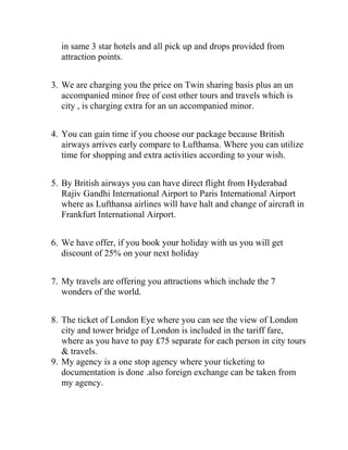 in same 3 star hotels and all pick up and drops provided from
  attraction points.


3. We are charging you the price on Twin sharing basis plus an un
   accompanied minor free of cost other tours and travels which is
   city , is charging extra for an un accompanied minor.


4. You can gain time if you choose our package because British
   airways arrives early compare to Lufthansa. Where you can utilize
   time for shopping and extra activities according to your wish.


5. By British airways you can have direct flight from Hyderabad
   Rajiv Gandhi International Airport to Paris International Airport
   where as Lufthansa airlines will have halt and change of aircraft in
   Frankfurt International Airport.


6. We have offer, if you book your holiday with us you will get
   discount of 25% on your next holiday


7. My travels are offering you attractions which include the 7
   wonders of the world.


8. The ticket of London Eye where you can see the view of London
   city and tower bridge of London is included in the tariff fare,
   where as you have to pay £75 separate for each person in city tours
   & travels.
9. My agency is a one stop agency where your ticketing to
   documentation is done .also foreign exchange can be taken from
   my agency.
 