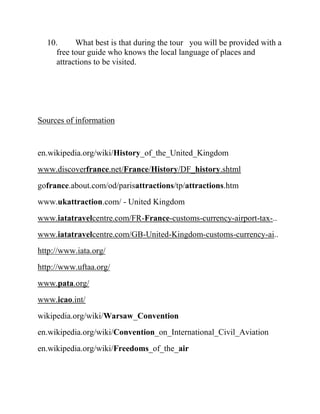 10.     What best is that during the tour you will be provided with a
    free tour guide who knows the local language of places and
    attractions to be visited.




Sources of information


en.wikipedia.org/wiki/History_of_the_United_Kingdom
www.discoverfrance.net/France/History/DF_history.shtml
gofrance.about.com/od/parisattractions/tp/attractions.htm
www.ukattraction.com/ - United Kingdom
www.iatatravelcentre.com/FR-France-customs-currency-airport-tax-..
www.iatatravelcentre.com/GB-United-Kingdom-customs-currency-ai..
http://www.iata.org/
http://www.uftaa.org/
www.pata.org/
www.icao.int/
wikipedia.org/wiki/Warsaw_Convention
en.wikipedia.org/wiki/Convention_on_International_Civil_Aviation
en.wikipedia.org/wiki/Freedoms_of_the_air
 