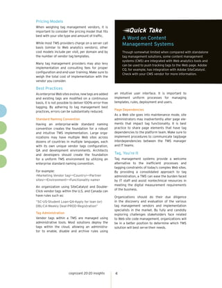Pricing Models
When weighing tag management vendors, it is
important to consider the pricing model that fits               Quick Take
best with your site type and amount of traffic.
                                                            A Word on Content
While most TMS providers charge on a server call            Management Systems
basis (similar to Web analytics vendors), other
cost models include per visit, per domain and by            Though somewhat limited when compared with standalone
the number of vendor tag templates.                         tag management solutions, some content management
                                                            systems (CMS) are integrated with Web analytics tools and
Many tag management providers may also levy
                                                            can be used to push tracking tags to the Web page. Adobe
implementation and consulting fees for proper
                                                            CQ, for example, has integration with Adobe SiteCatalyst.
configuration and end-user training. Make sure to
                                                            Check with your CMS vendor for more information.
weigh the total cost of implementation with the
vendor you consider.

Best Practices
As enterprise Web sites evolve, new tags are added     an intuitive user interface. It is important to
and existing tags are modified on a continuous         implement uniform processes for managing
basis, it is not possible to deliver 100% error-free   templates, rules, deployment and users.
tagging. By adhering to tag management best
                                                       Page Dependencies
practices, errors can be substantially reduced.
                                                       As a Web site goes into maintenance mode, site
Standard Naming Convention                             administrators may inadvertently alter page ele-
Having an enterprise-wide standard naming              ments that impact tag functionality. It is best
convention creates the foundation for a robust         practice to share page elements that have tag
and intuitive TMS implementation. Large orga-          dependencies to the platform team. Make sure to
nizations may have multiple Web sites across           implement procedures to communicate tag/page
dozens of countries in multiple languages, each        interdependencies between the TMS manager
with its own unique vendor tags configuration,         and IT teams.
QA and development environments. Architects
and developers should create the foundation            Tag, You’re It
for a uniform TMS environment by utilizing an          Tag management systems provide a welcome
enterprise standard naming convention.                 alternative to the inefficient processes and
                                                       tagging constraints of today’s complex Web sites.
For example:                                           By providing a consolidated approach to tag
<Marketing Vendor tag>-<Country>-<Partner              administration, a TMS can ease the burden faced
sites>-<Environment>-<Functionality name>              by IT staff and assist nontechnical resources in
                                                       meeting the digital measurement requirements
An organization using SiteCatalyst and Double-
                                                       of the business.
Click vendor tags within the U.S. and Canada can
have rules such as:                                    Organizations should do their due diligence
“SC-US-Student Loan-QA-Apply for loan (or)             in the discovery and evaluation of the various
DBL-CA-Weekly Deal-PROD-Registration”                  tag management vendors and implementation
                                                       specialists in the market. By fully and candidly
Tag Administration                                     exploring challenges stakeholders face related
Vendor tags within a TMS are managed using             to Web site code management, organizations will
administrative tools. Most solutions deploy the        be in a better position to determine which TMS
tags within the cloud, allowing an administra-         solution will best serve their needs.
tor to enable, disable and archive rules using




                       cognizant 20-20 insights        4
 