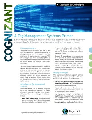 • Cognizant 20-20 Insights




A Tag Management Systems Primer
Emergent tagging tools allow nontechnical resources to more effectively
manage JavaScripts used by ad measurement and serving systems.

      Executive Summary                                     •	 Puts marketers/business in control of third-
                                                               party tagging: With user “permissioning,” ac-
      The proliferation of third-party tags used by Web
                                                               cess can be limited to specific tags within a
      sites has resulted in a burdensome reliance on
                                                               site’s source code.
      already-stretched-thin IT resources. With the
      emergence of tag management systems (TMS),            •	 Reduces   IT dependency: Less dependency
      site managers can now accelerate updates of              on IT resources to update and maintain tags
      site code by empowering nontechnical resources           creates more of a “self-service” environment.
      to deploy tagging via intuitive, user-friendly           Also, these tools decouple tag maintenance
      interfaces.                                              from IT bandwidth and code release cycles.

      TMS tools allow for the management of JavaScript      •	 Intuitive user interface: Simplifies tag man-
                                                               agement by leveraging tag libraries and menu
      tagging typically associated with measurement
                                                               options to maintain tagging.
      and ad serving, without the need to access a
      site’s entire source code. This is accomplished
                                                            Tagging Challenges
      by permitting any selected internal or external
      company resource to access third-party tag            While tag management solutions greatly optimize
      source code. As a result, tagging modifications       third-party tags used on organizations’ Web sites,
      are decoupled from IT and its dependence on site      they come with their own set of challenges:
      update cycles.
                                                            •	 Effective   tag deployment requires IT and
                                                               consulting resources: TMS implementations
      Advantages of Tag Management
                                                               typically require external expertise.
      Systems
      Significant benefits can be achieved via proper       •	 Tags create vendor lock-in: Once implemen-
      use of tag management. Its ability to resolve            tation is completed across all the pages it can
      entrenched challenges that restrict the flexibility      be challenging to switch vendors.
      of Web analytics and marketing optimization can       •	 Tag   deployment rarely works perfectly at
      include:                                                 first: There is always a defect or variable that
                                                               was missed; moreover, data collection is an on-
      •	 Page speed optimization: By compressing the           going process that increases deployment time.
         size of third-party tags, TMS tools speed page
         downloading by decreasing page weight.             •	 Emerging platform challenges: New and non-



      cognizant 20-20 insights | november 2012
 