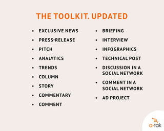 The Toolkit. Updated
•	 Exclusive news
	

•	
	Briefing

•	 Press - release
	

•	 Interview
	

•	 Pitch
	

•	 Infographics
	

•	 Analytics
	

•	 Technical post
	

•	 Trends
	

•	 Discussion in a 		
	
	social network

•	
	Co lumn
•	 Story
	
•	
	Co mmentary
•	
	Co mment

•	
	Co mment in a 			
	 social network
•	 Ad project
	

 