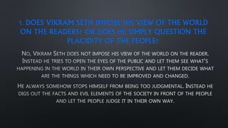 1. DOES VIKRAM SETH IMPOSE HIS VIEW OF THE WORLD
ON THE READERS? OR DOES HE SIMPLY QUESTION THE
PLACIDITY OF THE PEOPLE?
 