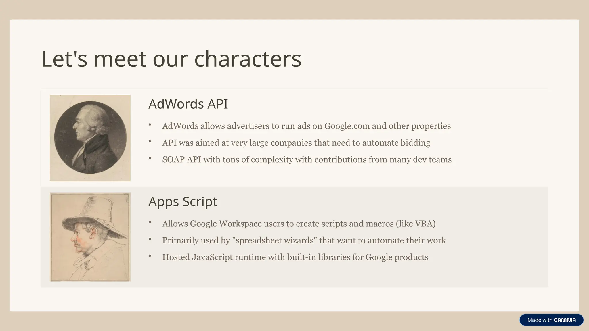 Let's meet our characters
AdWords API
• AdWords allows advertisers to run ads on Google.com and other properties
• API was aimed at very large companies that need to automate bidding
• SOAP API with tons of complexity with contributions from many dev teams
Apps Script
• Allows Google Workspace users to create scripts and macros (like VBA)
• Primarily used by "spreadsheet wizards" that want to automate their work
• Hosted JavaScript runtime with built-in libraries for Google products
 