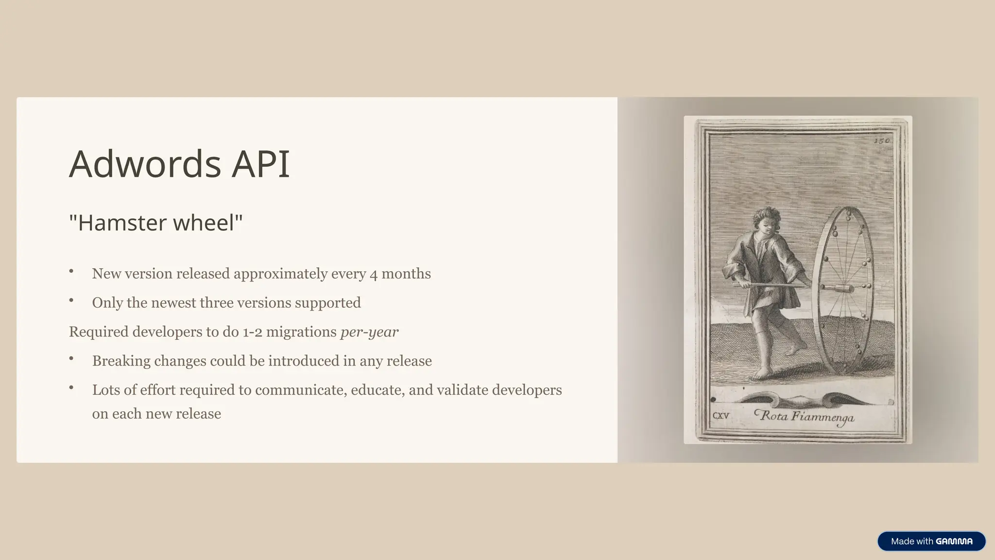 Adwords API
"Hamster wheel"
• New version released approximately every 4 months
• Only the newest three versions supported
Required developers to do 1-2 migrations per-year
• Breaking changes could be introduced in any release
• Lots of effort required to communicate, educate, and validate developers
on each new release
 