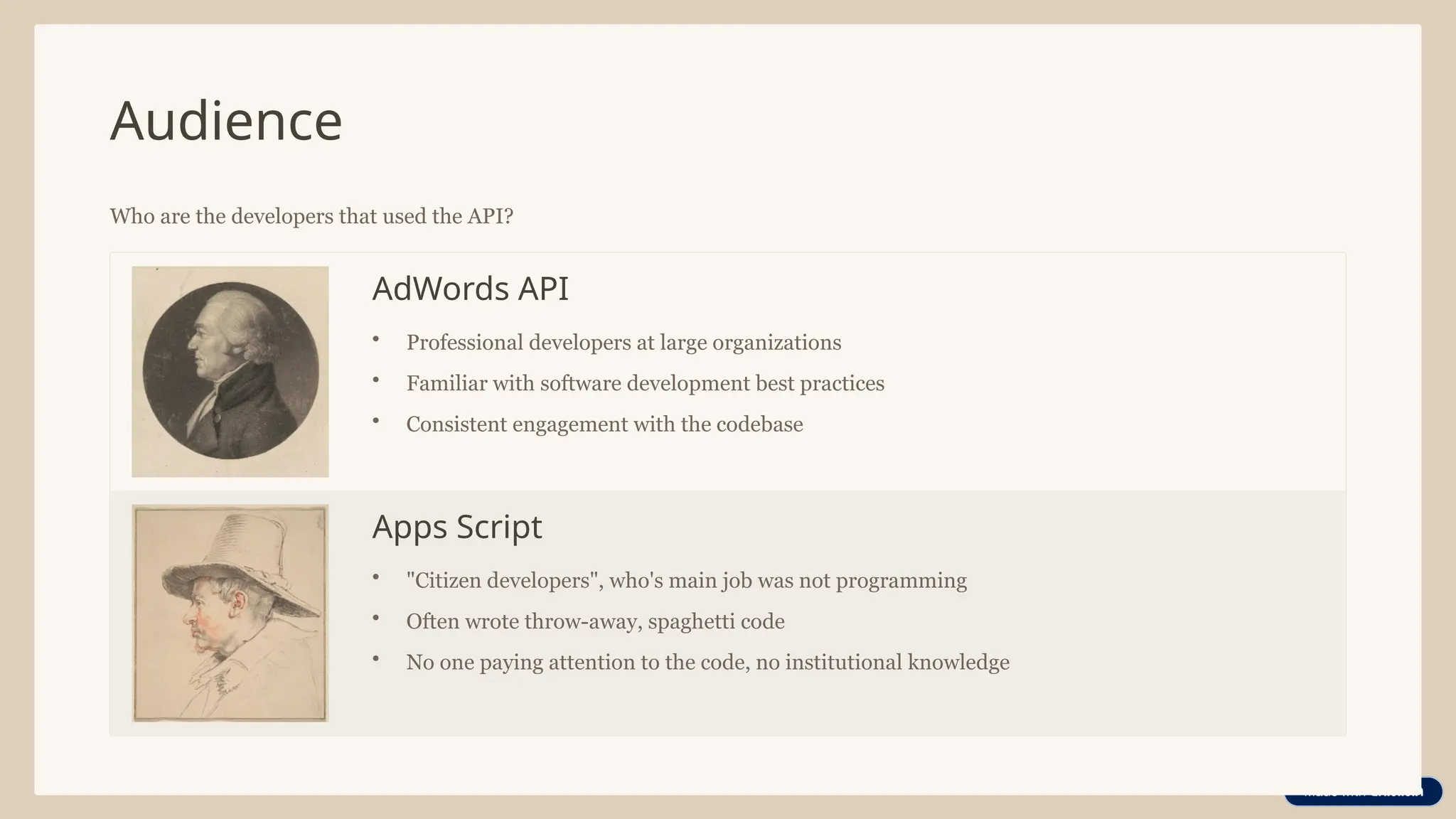 Audience
Who are the developers that used the API?
AdWords API
• Professional developers at large organizations
• Familiar with software development best practices
• Consistent engagement with the codebase
Apps Script
• "Citizen developers", who's main job was not programming
• Often wrote throw-away, spaghetti code
• No one paying attention to the code, no institutional knowledge
 
