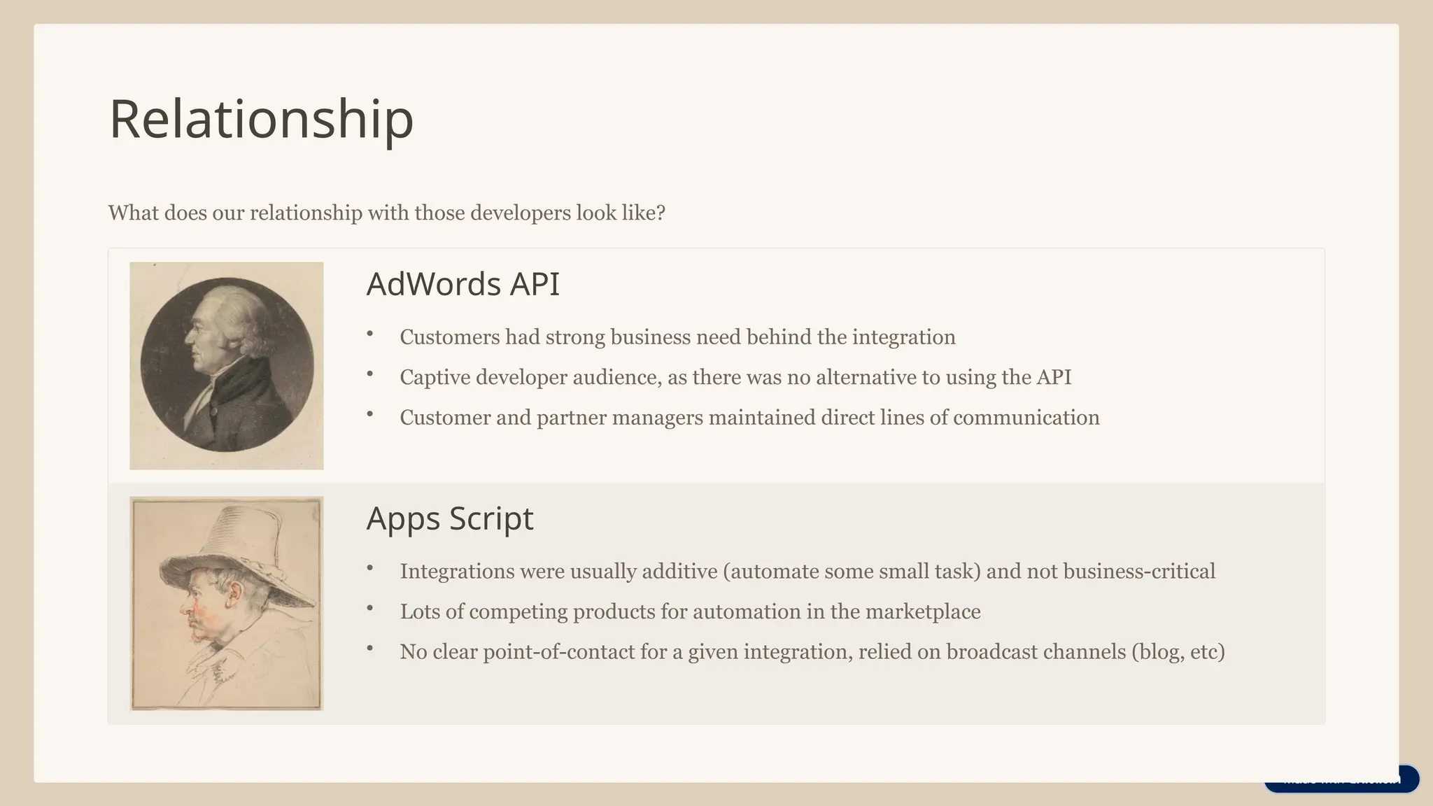 Relationship
What does our relationship with those developers look like?
AdWords API
• Customers had strong business need behind the integration
• Captive developer audience, as there was no alternative to using the API
• Customer and partner managers maintained direct lines of communication
Apps Script
• Integrations were usually additive (automate some small task) and not business-critical
• Lots of competing products for automation in the marketplace
• No clear point-of-contact for a given integration, relied on broadcast channels (blog, etc)
 