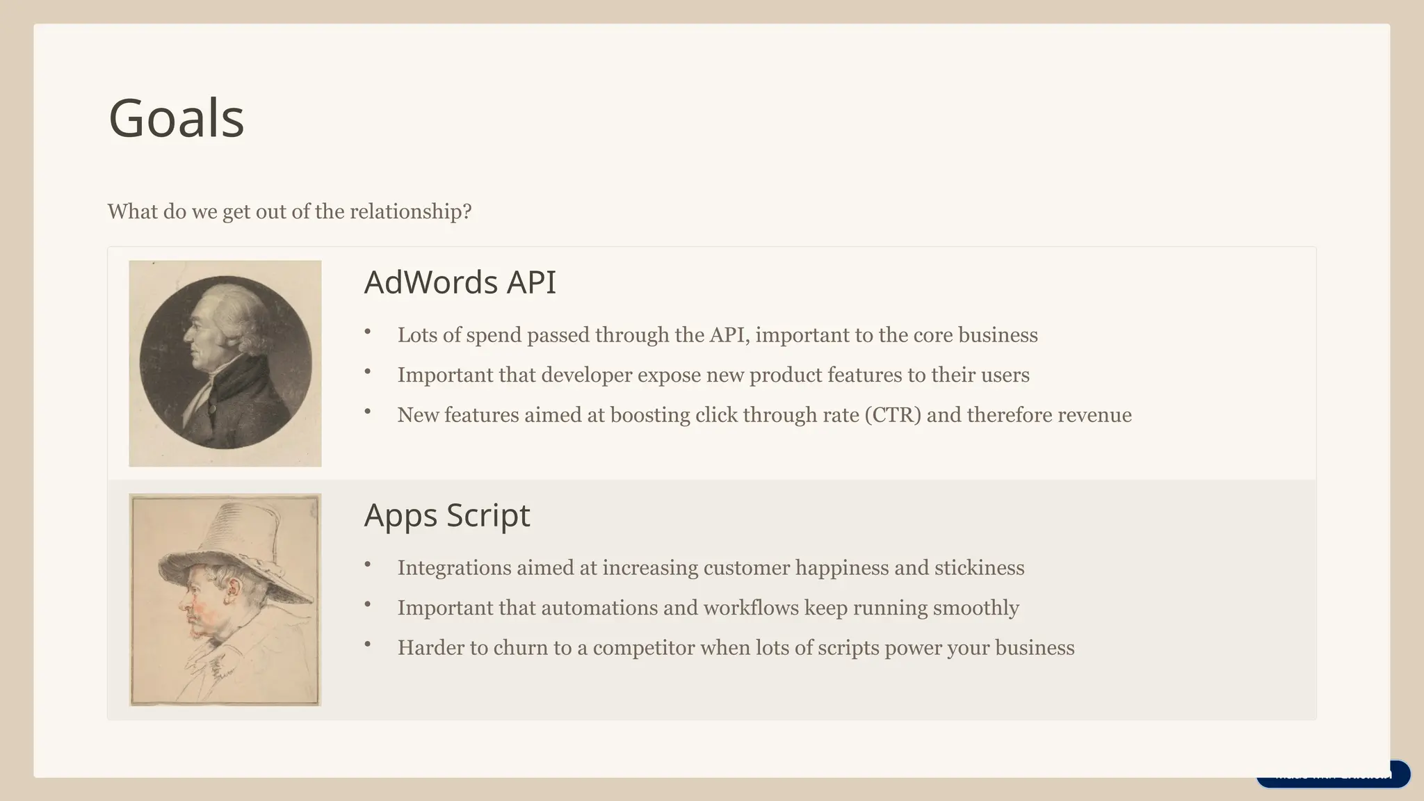 Goals
What do we get out of the relationship?
AdWords API
• Lots of spend passed through the API, important to the core business
• Important that developer expose new product features to their users
• New features aimed at boosting click through rate (CTR) and therefore revenue
Apps Script
• Integrations aimed at increasing customer happiness and stickiness
• Important that automations and workflows keep running smoothly
• Harder to churn to a competitor when lots of scripts power your business
 