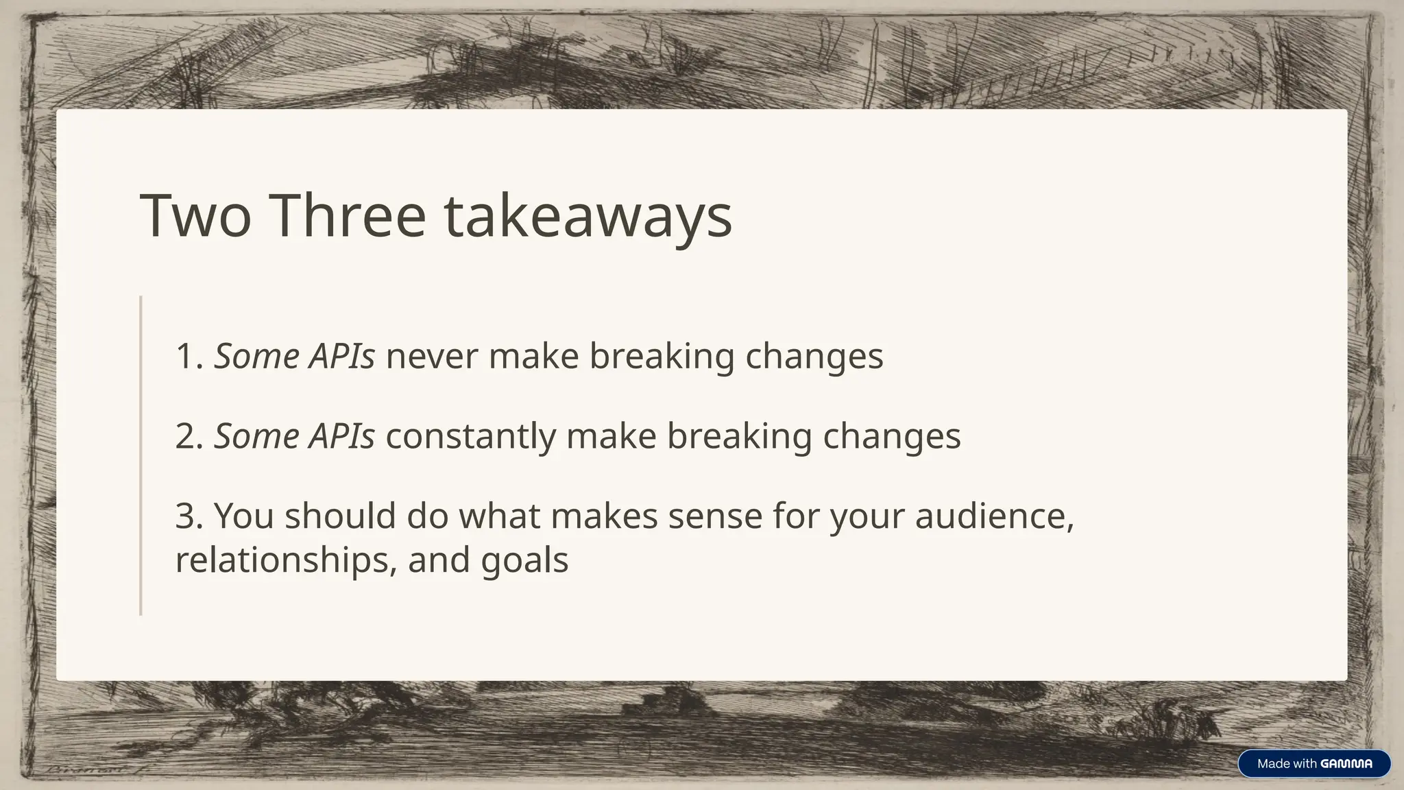 Two Three takeaways
1. Some APIs never make breaking changes
2. Some APIs constantly make breaking changes
3. You should do what makes sense for your audience,
relationships, and goals
 