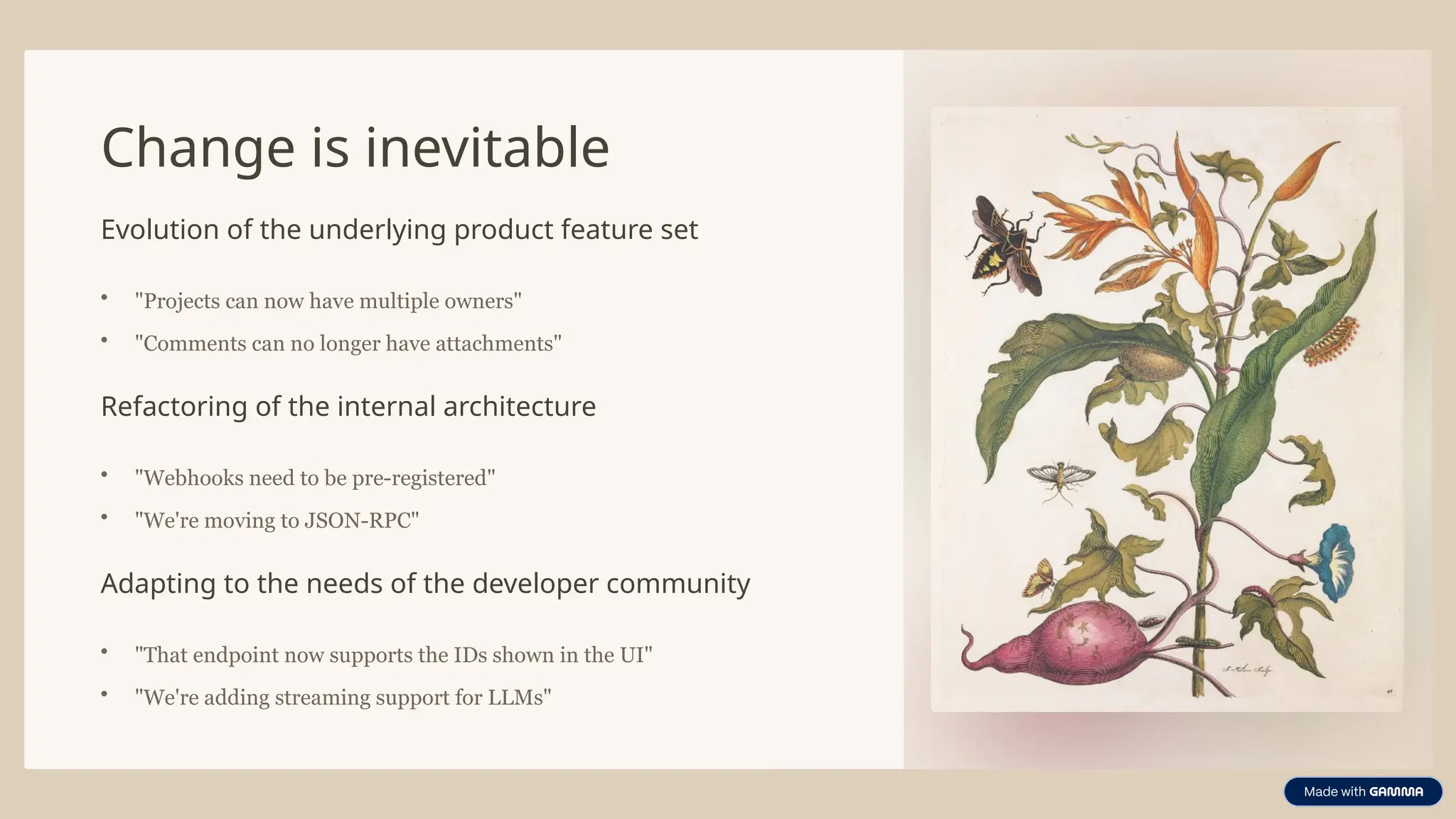 Change is inevitable
Evolution of the underlying product feature set
• "Projects can now have multiple owners"
• "Comments can no longer have attachments"
Refactoring of the internal architecture
• "Webhooks need to be pre-registered"
• "We're moving to JSON-RPC"
Adapting to the needs of the developer community
• "That endpoint now supports the IDs shown in the UI"
• "We're adding streaming support for LLMs"
 
