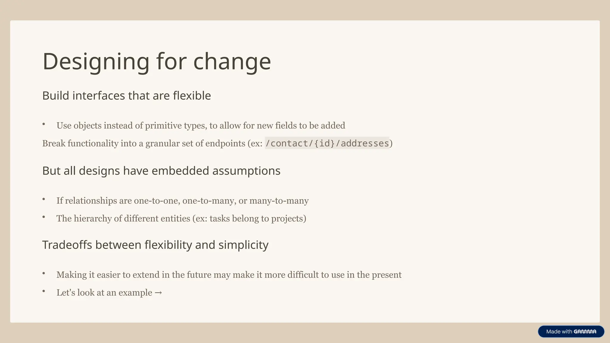 Designing for change
Build interfaces that are flexible
• Use objects instead of primitive types, to allow for new fields to be added
Break functionality into a granular set of endpoints (ex: /contact/{id}/addresses)
But all designs have embedded assumptions
• If relationships are one-to-one, one-to-many, or many-to-many
• The hierarchy of different entities (ex: tasks belong to projects)
Tradeoffs between flexibility and simplicity
• Making it easier to extend in the future may make it more difficult to use in the present
• Let's look at an example →
 