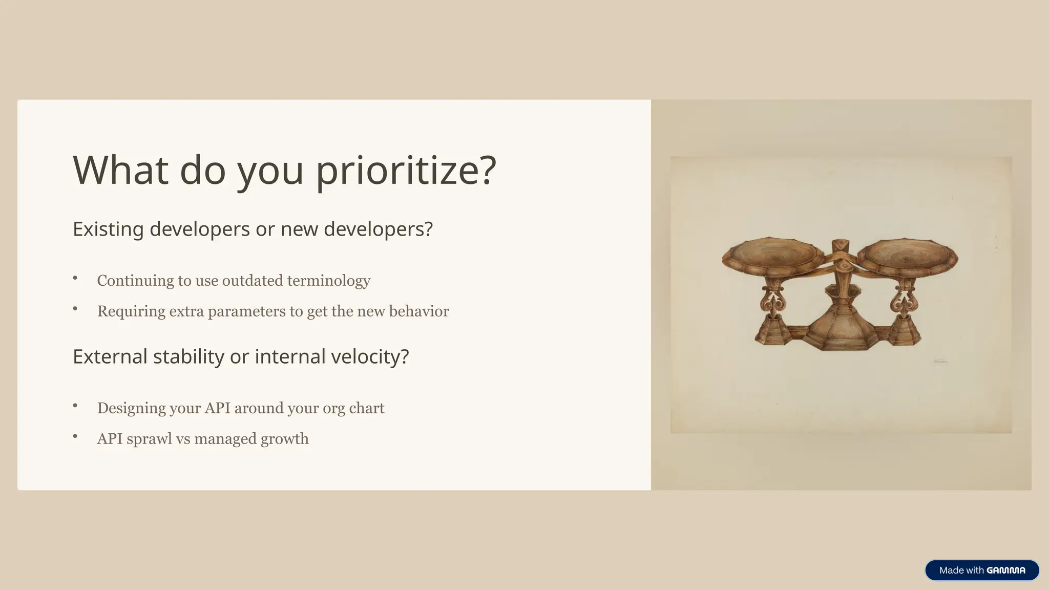 What do you prioritize?
Existing developers or new developers?
• Continuing to use outdated terminology
• Requiring extra parameters to get the new behavior
External stability or internal velocity?
• Designing your API around your org chart
• API sprawl vs managed growth
 