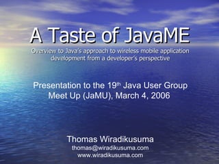 A Taste of JavaME Overview to Java’s approach to wireless mobile application development from a developer’s perspective Thomas Wiradikusuma [email_address] www.wiradikusuma.com Presentation to the 19 th  Java User Group Meet Up (JaMU), March 4, 2006  