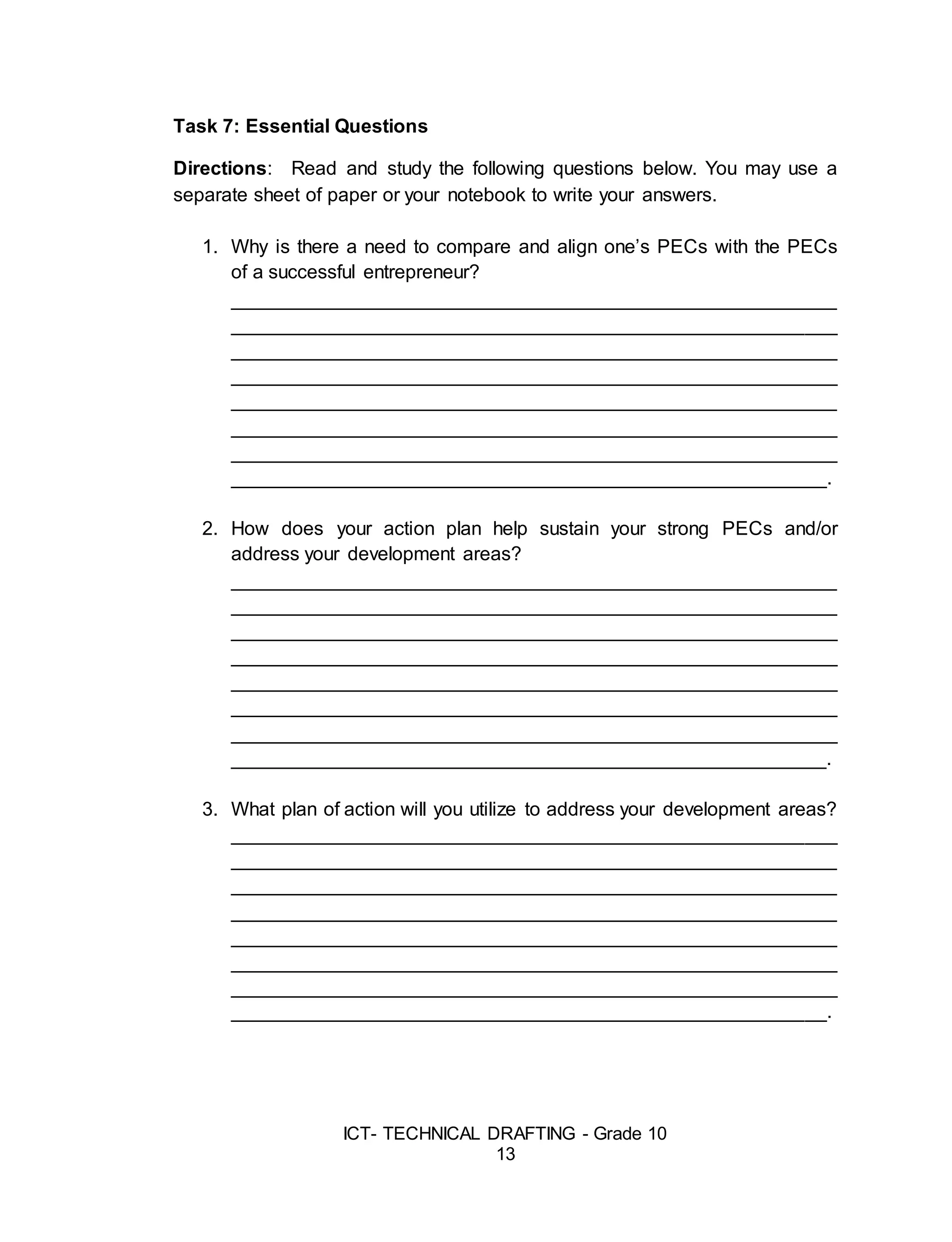 ICT- TECHNICAL DRAFTING - Grade 10
13
Task 7: Essential Questions
Directions: Read and study the following questions below. You may use a
separate sheet of paper or your notebook to write your answers.
1. Why is there a need to compare and align one’s PECs with the PECs
of a successful entrepreneur?
________________________________________________________
________________________________________________________
________________________________________________________
________________________________________________________
________________________________________________________
________________________________________________________
________________________________________________________
_______________________________________________________.
2. How does your action plan help sustain your strong PECs and/or
address your development areas?
________________________________________________________
________________________________________________________
________________________________________________________
________________________________________________________
________________________________________________________
________________________________________________________
________________________________________________________
_______________________________________________________.
3. What plan of action will you utilize to address your development areas?
________________________________________________________
________________________________________________________
________________________________________________________
________________________________________________________
________________________________________________________
________________________________________________________
________________________________________________________
_______________________________________________________.
 