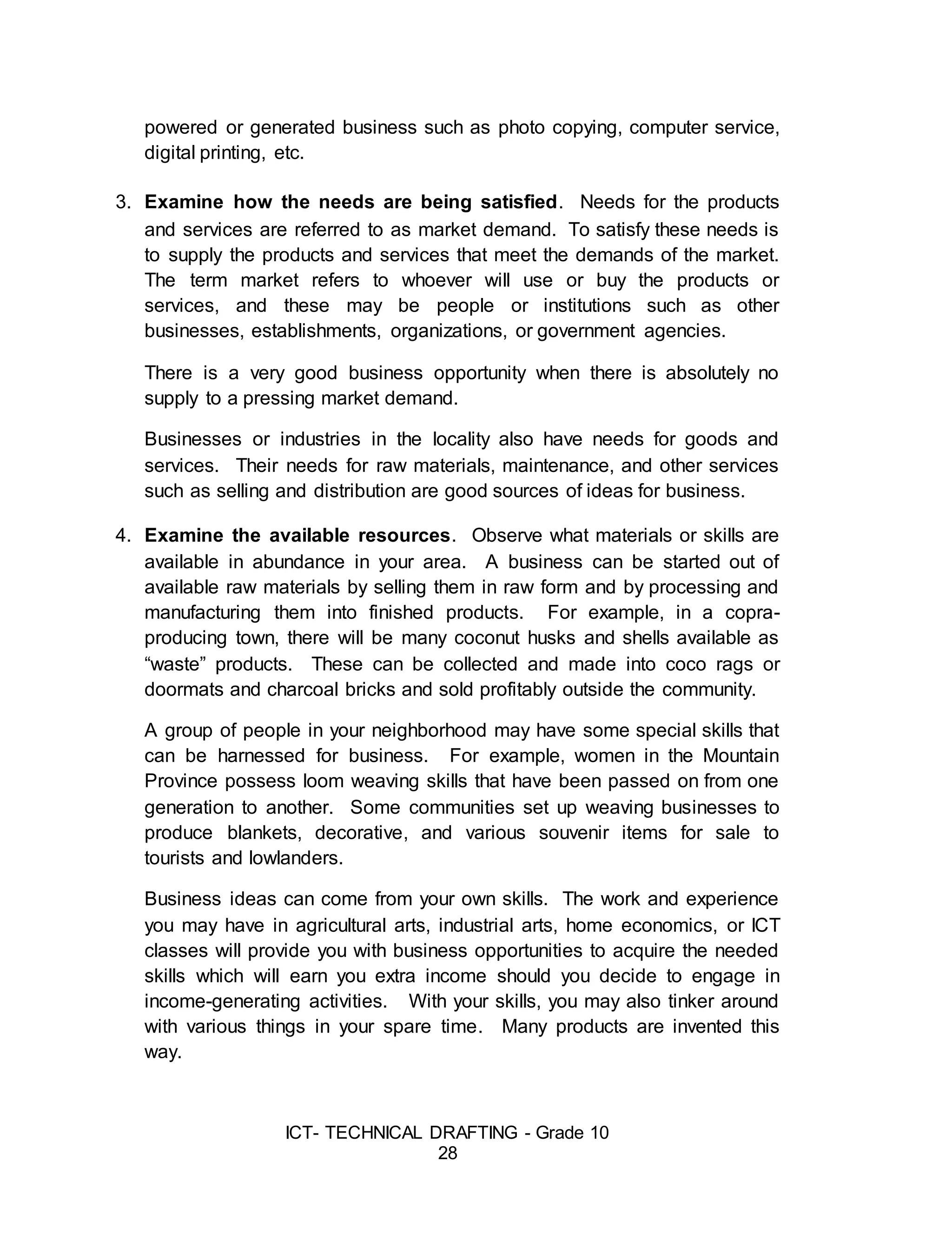 ICT- TECHNICAL DRAFTING - Grade 10
28
powered or generated business such as photo copying, computer service,
digital printing, etc.
3. Examine how the needs are being satisfied. Needs for the products
and services are referred to as market demand. To satisfy these needs is
to supply the products and services that meet the demands of the market.
The term market refers to whoever will use or buy the products or
services, and these may be people or institutions such as other
businesses, establishments, organizations, or government agencies.
There is a very good business opportunity when there is absolutely no
supply to a pressing market demand.
Businesses or industries in the locality also have needs for goods and
services. Their needs for raw materials, maintenance, and other services
such as selling and distribution are good sources of ideas for business.
4. Examine the available resources. Observe what materials or skills are
available in abundance in your area. A business can be started out of
available raw materials by selling them in raw form and by processing and
manufacturing them into finished products. For example, in a copra-
producing town, there will be many coconut husks and shells available as
“waste” products. These can be collected and made into coco rags or
doormats and charcoal bricks and sold profitably outside the community.
A group of people in your neighborhood may have some special skills that
can be harnessed for business. For example, women in the Mountain
Province possess loom weaving skills that have been passed on from one
generation to another. Some communities set up weaving businesses to
produce blankets, decorative, and various souvenir items for sale to
tourists and lowlanders.
Business ideas can come from your own skills. The work and experience
you may have in agricultural arts, industrial arts, home economics, or ICT
classes will provide you with business opportunities to acquire the needed
skills which will earn you extra income should you decide to engage in
income-generating activities. With your skills, you may also tinker around
with various things in your spare time. Many products are invented this
way.
 