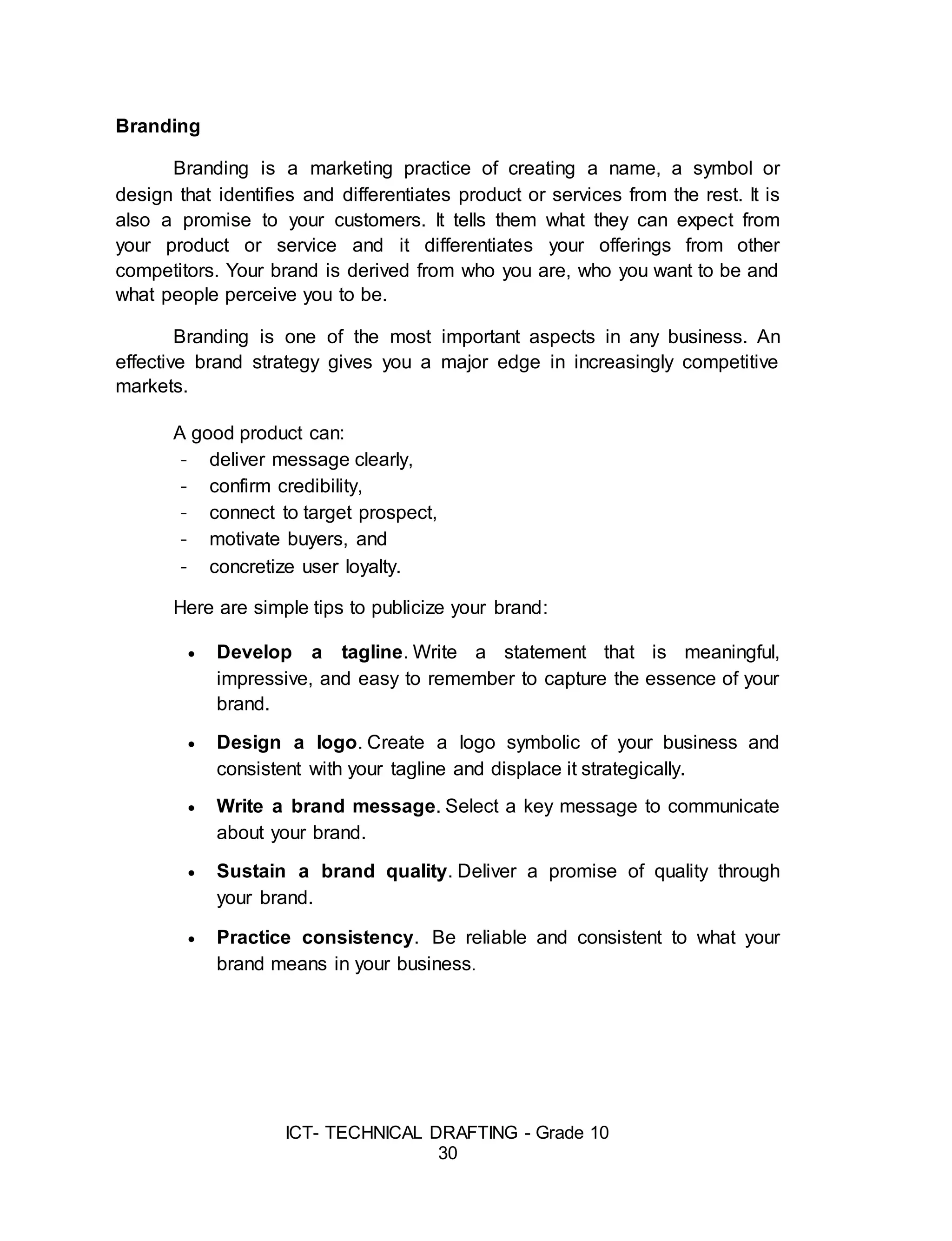 ICT- TECHNICAL DRAFTING - Grade 10
30
Branding
Branding is a marketing practice of creating a name, a symbol or
design that identifies and differentiates product or services from the rest. It is
also a promise to your customers. It tells them what they can expect from
your product or service and it differentiates your offerings from other
competitors. Your brand is derived from who you are, who you want to be and
what people perceive you to be.
Branding is one of the most important aspects in any business. An
effective brand strategy gives you a major edge in increasingly competitive
markets.
A good product can:
- deliver message clearly,
- confirm credibility,
- connect to target prospect,
- motivate buyers, and
- concretize user loyalty.
Here are simple tips to publicize your brand:
 Develop a tagline. Write a statement that is meaningful,
impressive, and easy to remember to capture the essence of your
brand.
 Design a logo. Create a logo symbolic of your business and
consistent with your tagline and displace it strategically.
 Write a brand message. Select a key message to communicate
about your brand.
 Sustain a brand quality. Deliver a promise of quality through
your brand.
 Practice consistency. Be reliable and consistent to what your
brand means in your business.
 