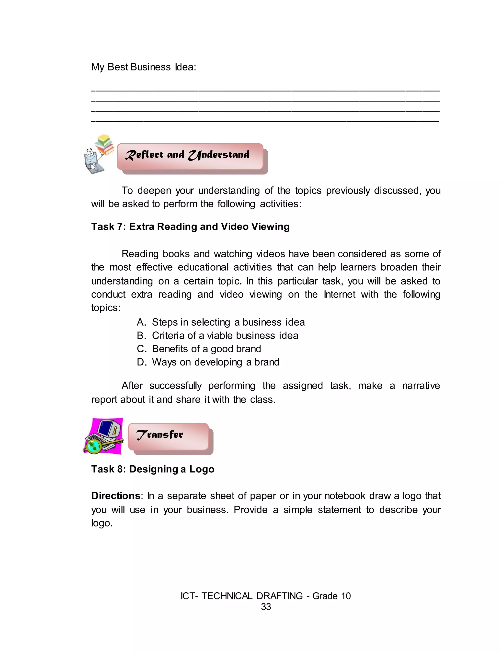 ICT- TECHNICAL DRAFTING - Grade 10
33
My Best Business Idea:
__________________________________________________________________________________
__________________________________________________________________________________
__________________________________________________________________________________
__________________________________________________________________________________
To deepen your understanding of the topics previously discussed, you
will be asked to perform the following activities:
Task 7: Extra Reading and Video Viewing
Reading books and watching videos have been considered as some of
the most effective educational activities that can help learners broaden their
understanding on a certain topic. In this particular task, you will be asked to
conduct extra reading and video viewing on the Internet with the following
topics:
A. Steps in selecting a business idea
B. Criteria of a viable business idea
C. Benefits of a good brand
D. Ways on developing a brand
After successfully performing the assigned task, make a narrative
report about it and share it with the class.
Task 8: Designing a Logo
Directions: In a separate sheet of paper or in your notebook draw a logo that
you will use in your business. Provide a simple statement to describe your
logo.
Transfer
Reflect and Understand
 