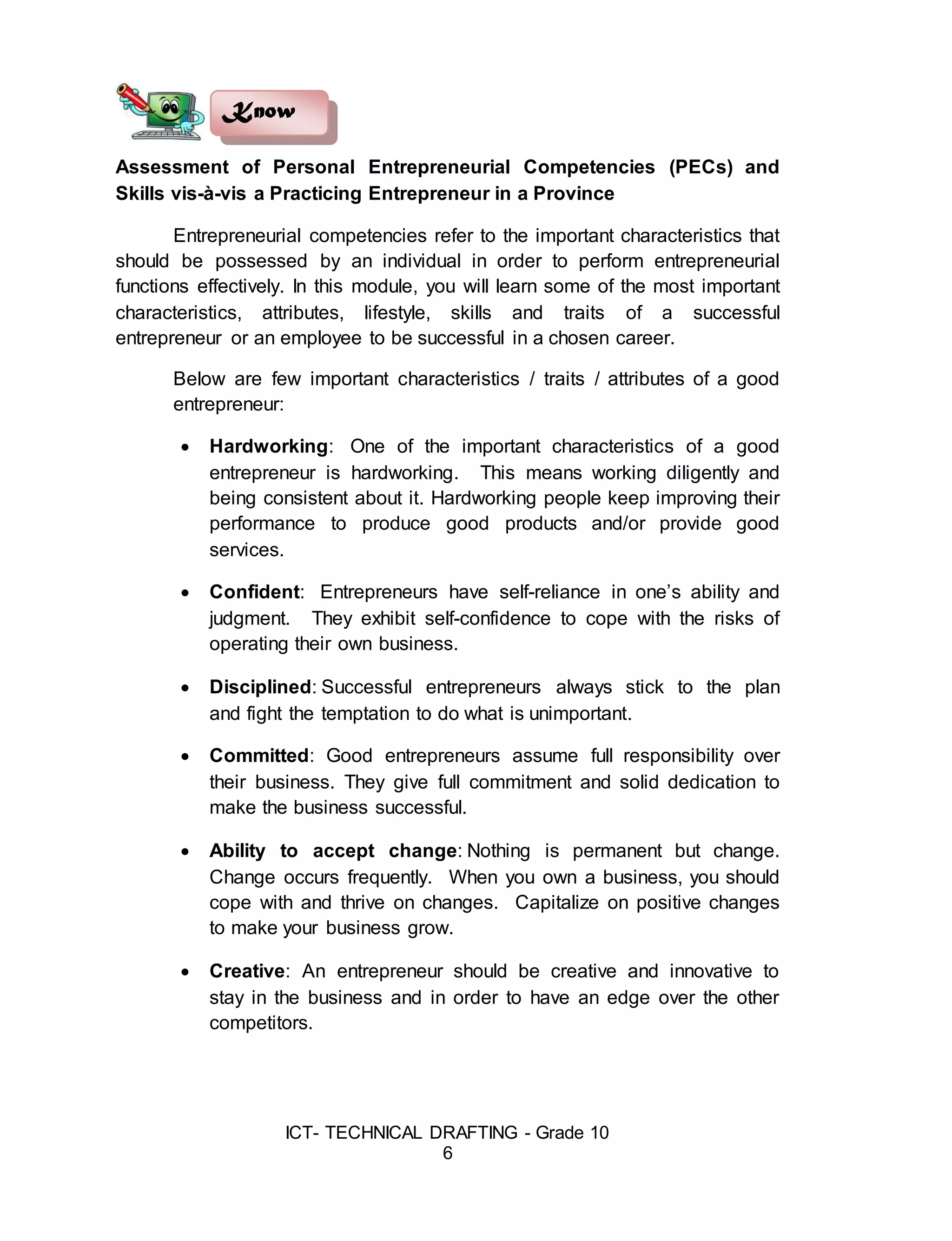 ICT- TECHNICAL DRAFTING - Grade 10
6
Assessment of Personal Entrepreneurial Competencies (PECs) and
Skills vis-à-vis a Practicing Entrepreneur in a Province
Entrepreneurial competencies refer to the important characteristics that
should be possessed by an individual in order to perform entrepreneurial
functions effectively. In this module, you will learn some of the most important
characteristics, attributes, lifestyle, skills and traits of a successful
entrepreneur or an employee to be successful in a chosen career.
Below are few important characteristics / traits / attributes of a good
entrepreneur:
 Hardworking: One of the important characteristics of a good
entrepreneur is hardworking. This means working diligently and
being consistent about it. Hardworking people keep improving their
performance to produce good products and/or provide good
services.
 Confident: Entrepreneurs have self-reliance in one’s ability and
judgment. They exhibit self-confidence to cope with the risks of
operating their own business.
 Disciplined: Successful entrepreneurs always stick to the plan
and fight the temptation to do what is unimportant.
 Committed: Good entrepreneurs assume full responsibility over
their business. They give full commitment and solid dedication to
make the business successful.
 Ability to accept change: Nothing is permanent but change.
Change occurs frequently. When you own a business, you should
cope with and thrive on changes. Capitalize on positive changes
to make your business grow.
 Creative: An entrepreneur should be creative and innovative to
stay in the business and in order to have an edge over the other
competitors.
Know
 