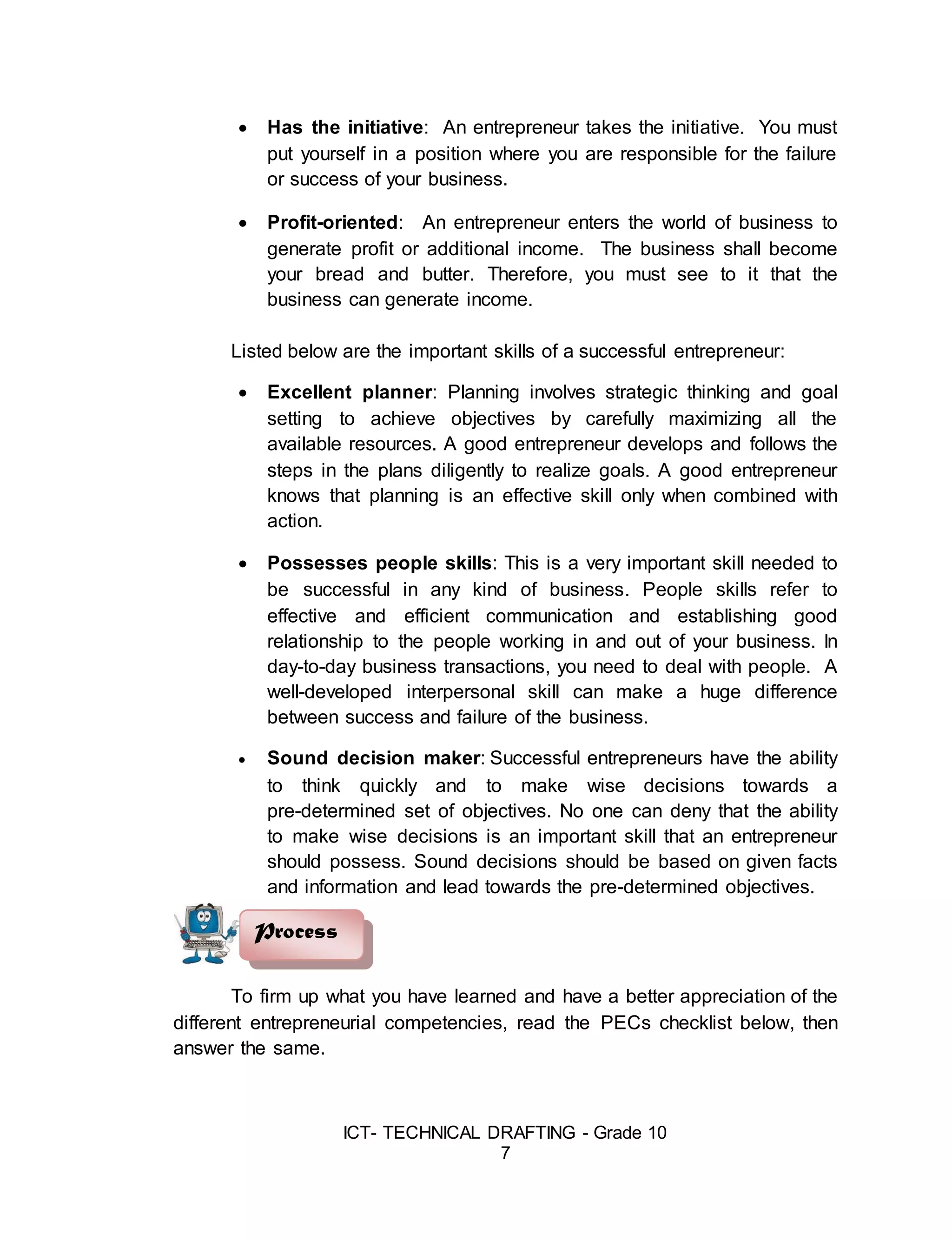ICT- TECHNICAL DRAFTING - Grade 10
7
 Has the initiative: An entrepreneur takes the initiative. You must
put yourself in a position where you are responsible for the failure
or success of your business.
 Profit-oriented: An entrepreneur enters the world of business to
generate profit or additional income. The business shall become
your bread and butter. Therefore, you must see to it that the
business can generate income.
Listed below are the important skills of a successful entrepreneur:
 Excellent planner: Planning involves strategic thinking and goal
setting to achieve objectives by carefully maximizing all the
available resources. A good entrepreneur develops and follows the
steps in the plans diligently to realize goals. A good entrepreneur
knows that planning is an effective skill only when combined with
action.
 Possesses people skills: This is a very important skill needed to
be successful in any kind of business. People skills refer to
effective and efficient communication and establishing good
relationship to the people working in and out of your business. In
day-to-day business transactions, you need to deal with people. A
well-developed interpersonal skill can make a huge difference
between success and failure of the business.
 Sound decision maker: Successful entrepreneurs have the ability
to think quickly and to make wise decisions towards a
pre-determined set of objectives. No one can deny that the ability
to make wise decisions is an important skill that an entrepreneur
should possess. Sound decisions should be based on given facts
and information and lead towards the pre-determined objectives.
To firm up what you have learned and have a better appreciation of the
different entrepreneurial competencies, read the PECs checklist below, then
answer the same.
Process
 