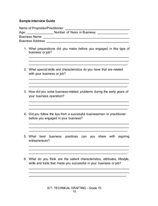 ICT- TECHNICAL DRAFTING - Grade 10
10
Sample Interview Guide
Name of Proprietor/Practitioner: ____________________________________
Age: _______________ Number of Years in Business: _________________
Business Name: ________________________________________________
Business Address: ______________________________________________
1. What preparations did you make before you engaged in this type of
business or job?
________________________________________________________
________________________________________________________
_______________________________________________________.
2. What special skills and characteristics do you have that are related
with your business or job?
________________________________________________________
________________________________________________________
_______________________________________________________.
3. How did you solve business-related problems during the early years of
your business operation?
________________________________________________________
________________________________________________________
_______________________________________________________.
4. Did you follow the tips from a successful businessman or practitioner
before you engaged in your business?
________________________________________________________
________________________________________________________
_______________________________________________________.
5. What best business practices can you share with aspiring
entrepreneurs?
________________________________________________________
________________________________________________________
_______________________________________________________.
6. What do you think are the salient characteristics, attributes, lifestyle,
skills and traits that made you successful in your business or job?
________________________________________________________
________________________________________________________
______________________________________________________.
 