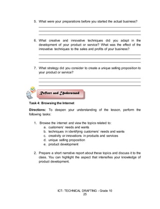 ICT- TECHNICAL DRAFTING - Grade 10
25
5. What were your preparations before you started the actual business?
________________________________________________________
________________________________________________________
________________________________________________________
6. What creative and innovative techniques did you adapt in the
development of your product or service? What was the effect of the
innovative techniques to the sales and profits of your business?
________________________________________________________
________________________________________________________
________________________________________________________
7. What strategy did you consider to create a unique selling proposition to
your product or service?
________________________________________________________
________________________________________________________
________________________________________________________
Task 4: Browsing the Internet
Directions: To deepen your understanding of the lesson, perform the
following tasks:
1. Browse the internet and view the topics related to:
a. customers’ needs and wants
b. techniques in identifying customers’ needs and wants
c. creativity or innovations in products and services
d. unique selling proposition
e. product development
2. Prepare a short narrative report about these topics and discuss it to the
class. You can highlight the aspect that intensifies your knowledge of
product development.
Reflect and Understand
 