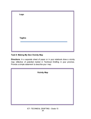 ICT- TECHNICAL DRAFTING - Grade 10
34
Task 9: Making My Own Vicinity Map
Directions: In a separate sheet of paper or in your notebook draw a vicinity
map reflective of potential market in Technical Drafting in your province.
Provide a simple statement to describe your map.
Vicinity Map
Tagline
Logo
 