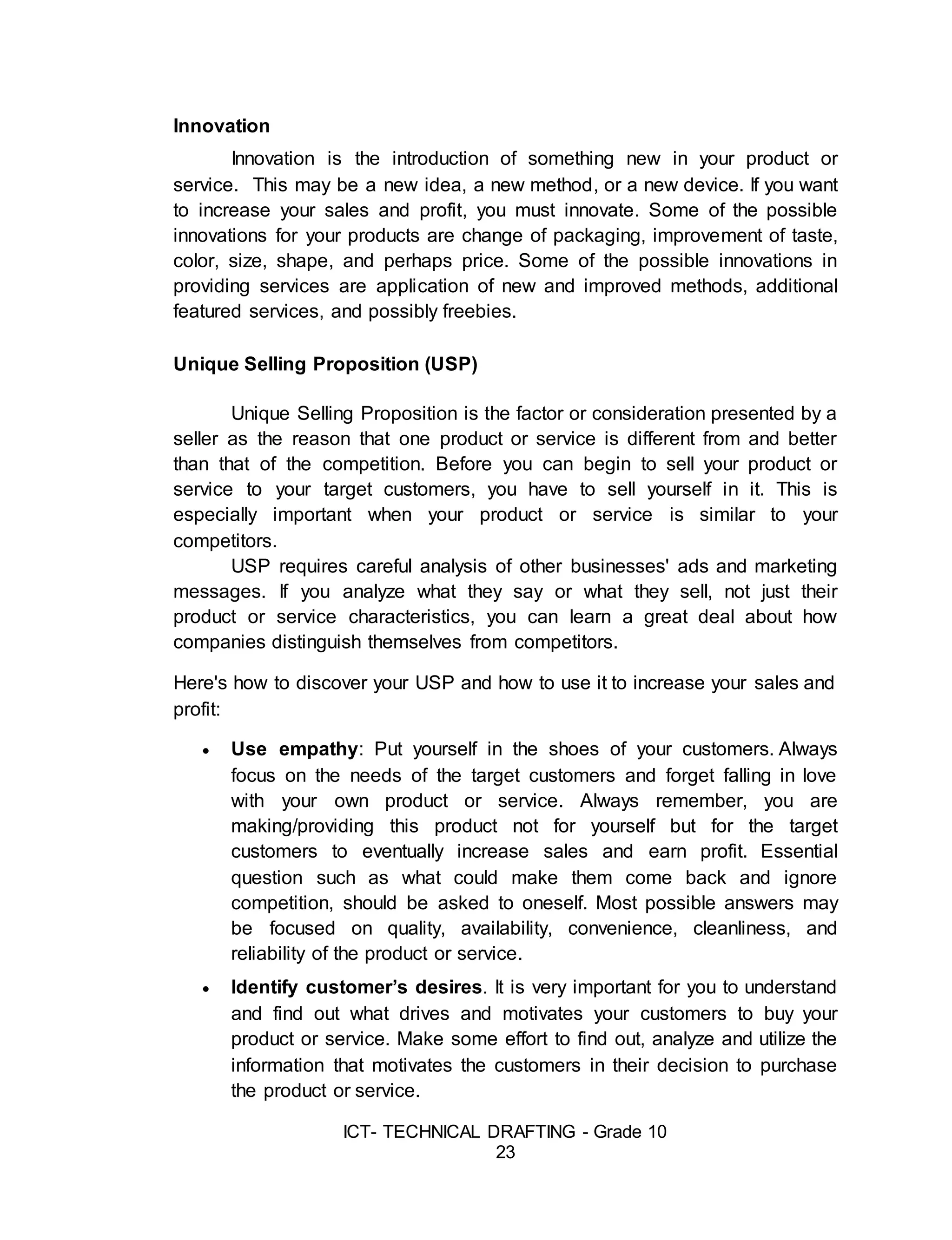 ICT- TECHNICAL DRAFTING - Grade 10
23
Innovation
Innovation is the introduction of something new in your product or
service. This may be a new idea, a new method, or a new device. If you want
to increase your sales and profit, you must innovate. Some of the possible
innovations for your products are change of packaging, improvement of taste,
color, size, shape, and perhaps price. Some of the possible innovations in
providing services are application of new and improved methods, additional
featured services, and possibly freebies.
Unique Selling Proposition (USP)
Unique Selling Proposition is the factor or consideration presented by a
seller as the reason that one product or service is different from and better
than that of the competition. Before you can begin to sell your product or
service to your target customers, you have to sell yourself in it. This is
especially important when your product or service is similar to your
competitors.
USP requires careful analysis of other businesses' ads and marketing
messages. If you analyze what they say or what they sell, not just their
product or service characteristics, you can learn a great deal about how
companies distinguish themselves from competitors.
Here's how to discover your USP and how to use it to increase your sales and
profit:
 Use empathy: Put yourself in the shoes of your customers. Always
focus on the needs of the target customers and forget falling in love
with your own product or service. Always remember, you are
making/providing this product not for yourself but for the target
customers to eventually increase sales and earn profit. Essential
question such as what could make them come back and ignore
competition, should be asked to oneself. Most possible answers may
be focused on quality, availability, convenience, cleanliness, and
reliability of the product or service.
 Identify customer’s desires. It is very important for you to understand
and find out what drives and motivates your customers to buy your
product or service. Make some effort to find out, analyze and utilize the
information that motivates the customers in their decision to purchase
the product or service.
 