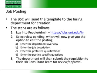 Job Posting
• The BSC will send the template to the hiring
  department for creation.
• The steps are as follows:
  1. Log into PeopleAdmin – https://jobs.unt.edu/hr
  2. Select view pending, which will now give you the
     option to edit the posting.
     a)   Enter the department overview
     b)   Enter the job description
     c)   Enter the preferred qualifications
     d)   Enter the posting specific questions
  3. The department will then submit the requisition to
     their HR Consultant Team for review/approval.
 