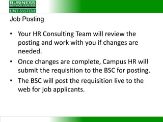 Job Posting

• Your HR Consulting Team will review the
  posting and work with you if changes are
  needed.
• Once changes are complete, Campus HR will
  submit the requisition to the BSC for posting.
• The BSC will post the requisition live to the
  web for job applicants.
 