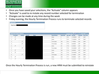•   Once you have saved your selections, the “Activate” column appears
•   “Activate” is used to re-instate any record number selected for termination
•   Changes can be made at any time during the week
•   Friday evening, the Hourly Termination Process runs to terminate selected records




Once the Hourly Termination Process is run, a new HRM must be submitted to reinstate
 
