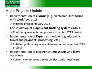 Major Projects Update
•   Implementation of eForms (e.g. electronic HRM forms
    with workflow, etc.)
     Initiated project January 2012
•   Consolidation of 4 applicant tracking systems into 1.
     Continuing research on options – expected FY13 project
•   Implementation of Expenses module (e.g. electronic
    travel and payments processing, etc.)
     Initiated preliminary research on options – expected FY13
      project
•   Implementation of electronic time sheets and leave
    approvals
     Currently undergoing a pilot on electronic timesheets

                                                                  4
 