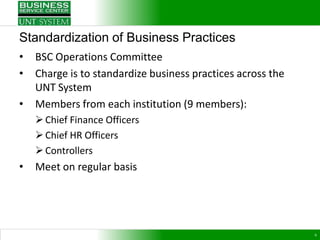 Standardization of Business Practices
•   BSC Operations Committee
•   Charge is to standardize business practices across the
    UNT System
•   Members from each institution (9 members):
     Chief Finance Officers
     Chief HR Officers
     Controllers
•   Meet on regular basis




                                                             6
 