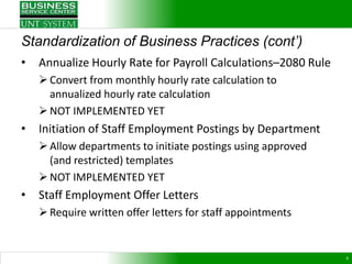 Standardization of Business Practices (cont’)
•   Annualize Hourly Rate for Payroll Calculations–2080 Rule
     Convert from monthly hourly rate calculation to
      annualized hourly rate calculation
     NOT IMPLEMENTED YET
•   Initiation of Staff Employment Postings by Department
     Allow departments to initiate postings using approved
      (and restricted) templates
     NOT IMPLEMENTED YET
•   Staff Employment Offer Letters
     Require written offer letters for staff appointments


                                                               8
 