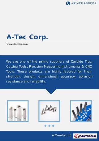 +91-8377800312
A Member of
A-Tec Corp.
www.ateccorp.com
We are one of the prime suppliers of Carbide Tips,
Cutting Tools, Precision Measuring Instruments & CNC
Tools. These products are highly favored for their
strength, design, dimensional accuracy, abrasion
resistance and reliability.
 