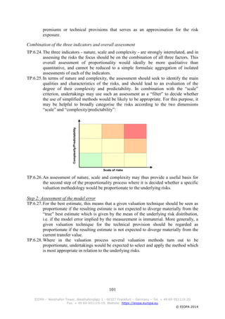 101
EIOPA – Westhafen Tower, Westhafenplatz 1 - 60327 Frankfurt – Germany – Tel. + 49 69-951119-20
Fax. + 49 69-951119-19, Website: https://eiopa.europa.eu
© EIOPA 2014
premiums or technical provisions that serves as an approximation for the risk
exposure.
Combination of the three indicators and overall assessment
TP.6.24.The three indicators - nature, scale and complexity - are strongly interrelated, and in
assessing the risks the focus should be on the combination of all three factors. This
overall assessment of proportionality would ideally be more qualitative than
quantitative, and cannot be reduced to a simple formulaic aggregation of isolated
assessments of each of the indicators.
TP.6.25.In terms of nature and complexity, the assessment should seek to identify the main
qualities and characteristics of the risks, and should lead to an evaluation of the
degree of their complexity and predictability. In combination with the “scale”
criterion, undertakings may use such an assessment as a “filter” to decide whether
the use of simplified methods would be likely to be appropriate. For this purpose, it
may be helpful to broadly categorise the risks according to the two dimensions
“scale” and “complexity/predictability”:
TP.6.26.An assessment of nature, scale and complexity may thus provide a useful basis for
the second step of the proportionality process where it is decided whether a specific
valuation methodology would be proportionate to the underlying risks.
Step 2: Assessment of the model error
TP.6.27.For the best estimate, this means that a given valuation technique should be seen as
proportionate if the resulting estimate is not expected to diverge materially from the
“true” best estimate which is given by the mean of the underlying risk distribution,
i.e. if the model error implied by the measurement is immaterial. More generally, a
given valuation technique for the technical provision should be regarded as
proportionate if the resulting estimate is not expected to diverge materially from the
current transfer value.
TP.6.28.Where in the valuation process several valuation methods turn out to be
proportionate, undertakings would be expected to select and apply the method which
is most appropriate in relation to the underlying risks.
Complexity/Predictability
Scale of risks
 