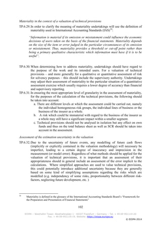 102
EIOPA – Westhafen Tower, Westhafenplatz 1 - 60327 Frankfurt – Germany – Tel. + 49 69-951119-20
Fax. + 49 69-951119-19, Website: https://eiopa.europa.eu
© EIOPA 2014
Materiality in the context of a valuation of technical provisions
TP.6.29.In order to clarify the meaning of materiality undertakings will use the definition of
materiality used in International Accounting Standards (IAS)10
:
“Information is material if its omission or misstatement could influence the economic
decisions of users taken on the basis of the financial statements. Materiality depends
on the size of the item or error judged in the particular circumstances of its omission
or misstatement. Thus, materiality provides a threshold or cut-off point rather than
being a primary qualitative characteristic which information must have if it is to be
useful”.
TP.6.30.When determining how to address materiality, undertakings should have regard to
the purpose of the work and its intended users. For a valuation of technical
provisions – and more generally for a qualitative or quantitative assessment of risk
for solvency purposes – this should include the supervisory authority. Undertakings
may adjust their assessment of materiality to the particular situation of a quantitative
assessment exercise which usually requires a lower degree of accuracy than financial
and supervisory reporting.
TP.6.31.In ensuring the most appropriate level of granularity in the assessment of materiality,
for the purposes of the calculation of the technical provisions, the following should
be taken into account:
a. There are different levels at which the assessment could be carried out, namely
the individual homogeneous risk groups, the individual lines of business or the
business of the insurer as a whole.
b. A risk which could be immaterial with regard to the business of the insurer as
a whole may still have a significant impact within a smaller segment.
c. Technical provisions should not be analysed in isolation but any effect on own
funds and thus on the total balance sheet as well as SCR should be taken into
account in the assessment.
Assessment of the estimation uncertainty in the valuation
TP.6.32.Due to the uncertainty of future events, any modelling of future cash flows
(implicitly or explicitly contained in the valuation methodology) will necessary be
imperfect, leading to a certain degree of inaccuracy and imprecision in the
measurement (or model error). Regardless of what methods should be applied for the
valuation of technical provisions, it is important that an assessment of their
appropriateness should in general include an assessment of the error implicit to the
calculations. Where simplified approaches are used to value technical provisions,
this could potentially introduce additional uncertainty because they are generally
based on some kind of simplifying assumptions regarding the risks which are
modelled (e.g. independency of some risks, proportionality between different risk-
factors, neglecting future development, etc. )
10
Materiality is defined in the glossary of the International Accounting Standards Board’s “Framework for
the Preparation and Presentation of Financial Statements”
 