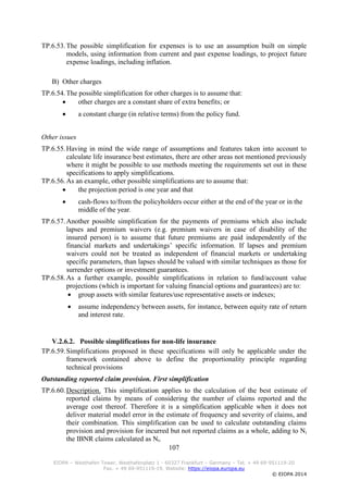 107
EIOPA – Westhafen Tower, Westhafenplatz 1 - 60327 Frankfurt – Germany – Tel. + 49 69-951119-20
Fax. + 49 69-951119-19, Website: https://eiopa.europa.eu
© EIOPA 2014
TP.6.53.The possible simplification for expenses is to use an assumption built on simple
models, using information from current and past expense loadings, to project future
expense loadings, including inflation.
B) Other charges
TP.6.54.The possible simplification for other charges is to assume that:
 other charges are a constant share of extra benefits; or
 a constant charge (in relative terms) from the policy fund.
Other issues
TP.6.55.Having in mind the wide range of assumptions and features taken into account to
calculate life insurance best estimates, there are other areas not mentioned previously
where it might be possible to use methods meeting the requirements set out in these
specifications to apply simplifications.
TP.6.56.As an example, other possible simplifications are to assume that:
 the projection period is one year and that
 cash-flows to/from the policyholders occur either at the end of the year or in the
middle of the year.
TP.6.57.Another possible simplification for the payments of premiums which also include
lapses and premium waivers (e.g. premium waivers in case of disability of the
insured person) is to assume that future premiums are paid independently of the
financial markets and undertakings’ specific information. If lapses and premium
waivers could not be treated as independent of financial markets or undertaking
specific parameters, than lapses should be valued with similar techniques as those for
surrender options or investment guarantees.
TP.6.58.As a further example, possible simplifications in relation to fund/account value
projections (which is important for valuing financial options and guarantees) are to:
 group assets with similar features/use representative assets or indexes;
 assume independency between assets, for instance, between equity rate of return
and interest rate.
V.2.6.2. Possible simplifications for non-life insurance
TP.6.59.Simplifications proposed in these specifications will only be applicable under the
framework contained above to define the proportionality principle regarding
technical provisions
Outstanding reported claim provision. First simplification
TP.6.60.Description. This simplification applies to the calculation of the best estimate of
reported claims by means of considering the number of claims reported and the
average cost thereof. Therefore it is a simplification applicable when it does not
deliver material model error in the estimate of frequency and severity of claims, and
their combination. This simplification can be used to calculate outstanding claims
provision and provision for incurred but not reported claims as a whole, adding to Ni
the IBNR claims calculated as Nt.
 