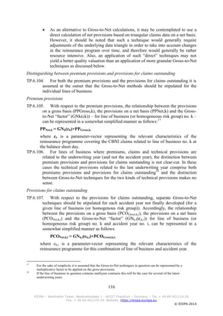 116
EIOPA – Westhafen Tower, Westhafenplatz 1 - 60327 Frankfurt – Germany – Tel. + 49 69-951119-20
Fax. + 49 69-951119-19, Website: https://eiopa.europa.eu
© EIOPA 2014
 As an alternative to Gross-to-Net calculations, it may be contemplated to use a
direct calculation of net provisions based on triangular claims data on a net basis.
However, it should be noted that such a technique would generally require
adjustments of the underlying data triangle in order to take into account changes
in the reinsurance program over time, and therefore would generally be rather
resource intensive. Also, an application of such “direct” techniques may not
yield a better quality valuation than an application of more granular Gross-to-Net
techniques as discussed below.
Distinguishing between premium provisions and provisions for claims outstanding
TP.6.104. For both the premium provisions and the provisions for claims outstanding it is
assumed at the outset that the Gross-to-Net methods should be stipulated for the
individual lines of business.
Premium provisions
TP.6.105. With respect to the premium provisions, the relationship between the provisions
on a gross basis (PPGross,k), the provisions on a net basis (PPNet,k) and the Gross-
to-Net “factor” (GNk(ck)) – for line of business (or homogeneous risk group) no. k –
can be represented in a somewhat simplified manner as follows:17
PPNet,k = GNk(ck)×PPGross,k,
where ck is a parameter-vector representing the relevant characteristics of the
reinsurance programme covering the CBNI claims related to line of business no. k at
the balance sheet day.
TP.6.106. For lines of business where premiums, claims and technical provisions are
related to the underwriting year (and not the accident year), the distinction between
premium provisions and provisions for claims outstanding is not clear-cut. In these
cases the technical provisions related to the last underwriting year comprise both
premiums provisions and provisions for claims outstanding18
and the distinction
between Gross-to-Net techniques for the two kinds of technical provisions makes no
sense.
Provisions for claims outstanding
TP.6.107. With respect to the provisions for claims outstanding, separate Gross-to-Net
techniques should be stipulated for each accident year not finally developed (for a
given line of business (or homogenous risk group)). Accordingly, the relationship
between the provisions on a gross basis (PCOGross,k,i), the provisions on a net basis
(PCONet,k,i) and the Gross-to-Net “factor” (GNk,i(c,k,i)) for line of business (or
homogeneous risk group) no. k and accident year no. i, can be represented in a
somewhat simplified manner as follows:
PCONet,k,i = GNk,i(ck,i)×PCOGross,k,i,
where ck,i is a parameter-vector representing the relevant characteristics of the
reinsurance programme for this combination of line of business and accident year.
17
For the sake of simplicity it is assumed that the Gross-to-Net techniques in question can be represented by a
multiplicative factor to be applied on the gross provisions.
18
If the line of business in question contains multiyear contracts this will be the case for several of the latest
underwriting years.
 