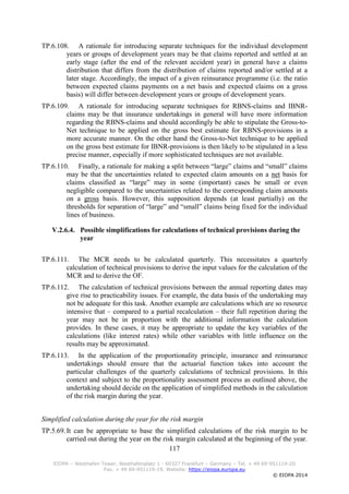 117
EIOPA – Westhafen Tower, Westhafenplatz 1 - 60327 Frankfurt – Germany – Tel. + 49 69-951119-20
Fax. + 49 69-951119-19, Website: https://eiopa.europa.eu
© EIOPA 2014
TP.6.108. A rationale for introducing separate techniques for the individual development
years or groups of development years may be that claims reported and settled at an
early stage (after the end of the relevant accident year) in general have a claims
distribution that differs from the distribution of claims reported and/or settled at a
later stage. Accordingly, the impact of a given reinsurance programme (i.e. the ratio
between expected claims payments on a net basis and expected claims on a gross
basis) will differ between development years or groups of development years.
TP.6.109. A rationale for introducing separate techniques for RBNS-claims and IBNR-
claims may be that insurance undertakings in general will have more information
regarding the RBNS-claims and should accordingly be able to stipulate the Gross-to-
Net technique to be applied on the gross best estimate for RBNS-provisions in a
more accurate manner. On the other hand the Gross-to-Net technique to be applied
on the gross best estimate for IBNR-provisions is then likely to be stipulated in a less
precise manner, especially if more sophisticated techniques are not available.
TP.6.110. Finally, a rationale for making a split between “large” claims and “small” claims
may be that the uncertainties related to expected claim amounts on a net basis for
claims classified as “large” may in some (important) cases be small or even
negligible compared to the uncertainties related to the corresponding claim amounts
on a gross basis. However, this supposition depends (at least partially) on the
thresholds for separation of “large” and “small” claims being fixed for the individual
lines of business.
V.2.6.4. Possible simplifications for calculations of technical provisions during the
year
TP.6.111. The MCR needs to be calculated quarterly. This necessitates a quarterly
calculation of technical provisions to derive the input values for the calculation of the
MCR and to derive the OF.
TP.6.112. The calculation of technical provisions between the annual reporting dates may
give rise to practicability issues. For example, the data basis of the undertaking may
not be adequate for this task. Another example are calculations which are so resource
intensive that – compared to a partial recalculation – their full repetition during the
year may not be in proportion with the additional information the calculation
provides. In these cases, it may be appropriate to update the key variables of the
calculations (like interest rates) while other variables with little influence on the
results may be approximated.
TP.6.113. In the application of the proportionality principle, insurance and reinsurance
undertakings should ensure that the actuarial function takes into account the
particular challenges of the quarterly calculations of technical provisions. In this
context and subject to the proportionality assessment process as outlined above, the
undertaking should decide on the application of simplified methods in the calculation
of the risk margin during the year.
Simplified calculation during the year for the risk margin
TP.5.69.It can be appropriate to base the simplified calculations of the risk margin to be
carried out during the year on the risk margin calculated at the beginning of the year.
 