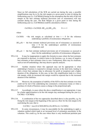 118
EIOPA – Westhafen Tower, Westhafenplatz 1 - 60327 Frankfurt – Germany – Tel. + 49 69-951119-20
Fax. + 49 69-951119-19, Website: https://eiopa.europa.eu
© EIOPA 2014
Since no full calculations of the SCR are carried out during the year, a possible
simplifications may be to fix the risk margin at a given point in time (t) during the
forthcoming year (i.e. CoCMlob(t)) basing on the assumption that the ratio of the risk
margin to the best estimate technical provisions (net of reinsurance) will stay
constant during the year. The Risk Margin at a given point in time during the
forthcoming year (i.e. CoCMlob(t)) could be calculated as follows:
10,)0()()0()(  tBEtBECoCMtCoCM NetNet
where
CoCM(0) =the risk margin as calculated at time t = 0 for the reference
undertaking’s portfolio of (re)insurance obligations;
BENet(0) = the best estimate technical provisions net of reinsurance as assessed at
time t = 0 for the undertaking’s portfolio of (re)insurance
obligations; and
BENet(t) = the best estimate technical provisions net of reinsurance as assessed at
time t for the undertaking’s portfolio of (re)insurance obligations.
TP.6.114. It may be inappropriate to apply this formula in cases where the best estimates
are expected to decrease, in relative terms to the business, e.g. in cases of negative
best estimates or best estimates close to zero. Furthermore, there may be situations,
such as run-off undertakings, that may deserve specific analysis.
TP.6.115. Another situation where this approach may not be appropriate is when
undertaking’s business is expected to strongly increase in the short term, leading to
both a lower best estimate (due to allowance for profit at inception) and a higher
duration of the obligations: in this case, in fact, this simplification leads to a lower
risk margin, while an increased risk margin would be expected due to the increased
duration of the liabilities.
TP.6.116. Moreover, the assumption of stability of the SCR to the best estimate over time
could not be met if the undertaking has commuted a reinsurance treaty or when a
purchase of a book of business causes a change in the proportional split.
TP.6.117. Accordingly, in cases where the above simplification is not appropriate, it may
be a better approximation to let the risk margin stay unchanged during the year (i.e.
CoCM(t) = CoCM(0)).
TP.6.118. A combination of the two approaches described above is also possible, e.g. by
fixing the risk margin at the beginning of the year as a floor for the risk margin to be
used during the year, that is:
CoCM(t) = max{(CoCM(0)/BENet,(0)).BENet,(t); CoCM(0)}.
TP.6.119. In some circumstances, it may be unavoidable for the undertaking to apply a
valuation method which leads to an increased level of estimation uncertainty in the
valuation. This could e.g. be the case where there is only insufficient pertinent past
 