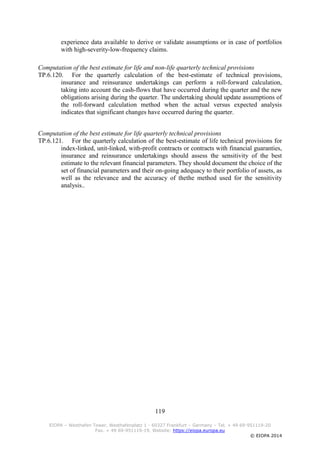 119
EIOPA – Westhafen Tower, Westhafenplatz 1 - 60327 Frankfurt – Germany – Tel. + 49 69-951119-20
Fax. + 49 69-951119-19, Website: https://eiopa.europa.eu
© EIOPA 2014
experience data available to derive or validate assumptions or in case of portfolios
with high-severity-low-frequency claims.
Computation of the best estimate for life and non-life quarterly technical provisions
TP.6.120. For the quarterly calculation of the best-estimate of technical provisions,
insurance and reinsurance undertakings can perform a roll-forward calculation,
taking into account the cash-flows that have occurred during the quarter and the new
obligations arising during the quarter. The undertaking should update assumptions of
the roll-forward calculation method when the actual versus expected analysis
indicates that significant changes have occurred during the quarter.
Computation of the best estimate for life quarterly technical provisions
TP.6.121. For the quarterly calculation of the best-estimate of life technical provisions for
index-linked, unit-linked, with-profit contracts or contracts with financial guaranties,
insurance and reinsurance undertakings should assess the sensitivity of the best
estimate to the relevant financial parameters. They should document the choice of the
set of financial parameters and their on-going adequacy to their portfolio of assets, as
well as the relevance and the accuracy of thethe method used for the sensitivity
analysis..
 