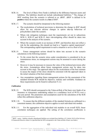 122
EIOPA – Westhafen Tower, Westhafenplatz 1 - 60327 Frankfurt – Germany – Tel. + 49 69-951119-20
Fax. + 49 69-951119-19, Website: https://eiopa.europa.eu
© EIOPA 2014
SCR.1.6. The level of Basic Own Funds is defined as the difference between assets and
liabilities. The liabilities should not include subordinated liabilities.19
The change of
BOF resulting from the scenario is referred to as BOF. BOF is defined to be
positive where the scenario results in a loss of BOF.
SCR.1.7. The scenario should be interpreted in the following manner:
 The recalculation of technical provisions to determine the change in BOF should
allow for any relevant adverse changes in option take-up behaviour of
policyholders under the scenario.
 Where risk mitigation techniques meet the requirements set out in subsections
SCR.11, SCR.12 and SCR.13, their risk-mitigating effect should be taken into
account in the analysis of the scenario.
 Where the scenario results in an increase of BOF, and therefore does not reflect a
risk for the undertaking, this should not lead to a "negative capital requirement".
The corresponding capital requirement in such a situation is set to a floor of nil.
SCR.1.8. Future management actions should be taken into account in the scenario
calculations in the following manner:
 To the extent that the scenario stress under consideration is considered to be an
instantaneous stress, no management actions may be assumed to occur during the
stress.
 However it may be necessary to reassess the value of the technical provisions after
the stress. Assumptions about future management actions may be taken into
account at this stage. The approach taken for the recalculation of the best estimate
to assess the impact of the stress should be consistent with the approach taken in
the initial valuation of the best estimate.
 Any assumptions regarding future management actions for the assessment of the
standard formula SCR should be objective, realistic and verifiable. Guidance on
these requirements can be found in subsection V.2.2.
Calibration
SCR.1.9. The SCR should correspond to the Value-at-Risk of the basic own funds of an
insurance or reinsurance undertaking subject to a confidence level of 99.5% over a
one-year period. The parameters and assumptions used for the calculation of the SCR
reflect this calibration objective.
SCR.1.10. To ensure that the different modules of the standard formula are calibrated in a
consistent manner, this calibration objective applies to each individual risk module.
SCR.1.11. For the aggregation of the individual risk modules to an overall SCR, linear
correlation techniques are applied. The setting of the correlation coefficients is
19
BOF = assets – liabilites whereby subordinated liabilities are excluded from liabilities. (Cf. Article 101(3) of the Solvency
II Framework Directive where it is specified that the SCR corresponds to the Value-at-Risk of basic own funds.)
 