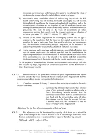 129
EIOPA – Westhafen Tower, Westhafenplatz 1 - 60327 Frankfurt – Germany – Tel. + 49 69-951119-20
Fax. + 49 69-951119-19, Website: https://eiopa.europa.eu
© EIOPA 2014
insurance and reinsurance undertakings, the scenario can change the value of
the future discretionary benefits included in technical provisions;
(b) the scenario based calculations of the life underwriting risk module, the SLT
health underwriting risk sub-module, the health catastrophe risk sub-module,
the market risk module and the counterparty default risk module as well as the
scenario-based calculation set out in points (c) and (d) shall take into account
the impact of the scenario on future discretionary benefits included in technical
provisions; this shall be done on the basis of assumptions on future
management actions that comply with the relevant sections on valuation of
technical provisions TP.2.109-TP.2.116 and TP.2.135-TP.2.143.
(c) instead of the capital requirement for counterparty default risk on type 1
exposures, the calculation shall be based on the capital requirement that is
equal to the loss in basic own funds that would result from an instantaneous
loss, due to default events relating to type 1 exposures, of the amount of the
capital requirement for counterparty default risk on type 1 exposures;
(d) where insurance and reinsurance undertakings use a simplified calculation for a
specific capital requirement, the undertakings shall base the calculation on the
capital requirement that is equal to the loss in basic own funds that would result
from an instantaneous loss of the amount of the capital and shall assume that
the instantaneous loss is due to the risk that the capital requirement captures;
For the purpose of point (b) above, insurance and reinsurance undertakings shall take
into account any legal, regulatory or contractual restrictions in the distribution of
future discretionary benefits.
SCR.2.14. The calculation of the gross Basic Solvency Capital Requirement within a (sub-
) module can also be based on the net Basis Solvency Capital Requirement. For this
purpose undertakings should carry out the following steps:
i. Calculate a stressed Solvency II balance sheet under the scenario in the (sub-)
module concerned.
i. Determine the difference between the best estimate
value of the technical provisions relating only to
future discretionary benefits derived from the
unstressed balance sheet that was used to calculate
own funds and the corresponding value of future
discretionary benefits from the stressed Solvency
II balance sheet.Add this difference to the net
Basic Solvency Capital Requirement.
Adjustment for the loss-absorbing capacity of deferred taxes
SCR.2.15. The adjustment for the loss-absorbing capacity of deferred taxes should be
equal to the change in the value of deferred taxes of undertakings that would result
from an instantaneous loss of an amount that is equal to the following amount:
SCRshock = BSCR + AdjTP + SCROp
 