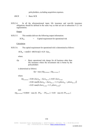 134
EIOPA – Westhafen Tower, Westhafenplatz 1 - 60327 Frankfurt – Germany – Tel. + 49 69-951119-20
Fax. + 49 69-951119-19, Website: https://eiopa.europa.eu
© EIOPA 2014
policyholders, excluding acquisition expenses.
BSCR = Basic SCR
SCR.3.4. In all the aforementioned input, life insurance and non-life insurance
obligations should be defined in the same way as that set out in subsection V.2.1 on
segmentation.
Output
SCR.3.5. This module delivers the following output information:
SCROp = Capital requirement for operational risk
Calculation
SCR.3.6. The capital requirement for operational risk is determined as follows:
where
Op = Basic operational risk charge for all business other than
life insurance where the investment risk is borne by the
policyholders
is determined as follows:
Op = max (Oppremiums ; Opprovisions )
where
 
)2.1,0max(03.0
)(2.1,0max04.0
03.0)(04.0
nonlifenonlife
ullifelifeullifelife
nonlifeullifelifepremiums
pEarnEarn
pEarnpEarnEarnEarn
EarnEarnEarnOp





and:
Opprovisions = 0.0045 ∙ max (0, TPlife – TPlife-ul ) + 0.03 ∙ max (0, TPnon-life )
  ulOp ExpOpBSCRSCR  25.0;3.0min
 