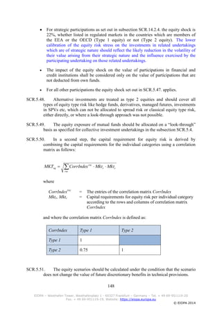 148
EIOPA – Westhafen Tower, Westhafenplatz 1 - 60327 Frankfurt – Germany – Tel. + 49 69-951119-20
Fax. + 49 69-951119-19, Website: https://eiopa.europa.eu
© EIOPA 2014
 For strategic participations as set out in subsection SCR.14.2.4. the equity shock is
22%, whether listed in regulated markets in the countries which are members of
the EEA or the OECD (Type 1 equity) or not (Type 2 equity). The lower
calibration of the equity risk stress on the investments in related undertakings
which are of strategic nature should reflect the likely reduction in the volatility of
their value arising from their strategic nature and the influence exercised by the
participating undertaking on those related undertakings.
 The impact of the equity shock on the value of participations in financial and
credit institutions shall be considered only on the value of participations that are
not deducted from own funds.
 For all other participations the equity shock set out in SCR.5.47. applies.
SCR.5.48. Alternative investments are treated as type 2 equities and should cover all
types of equity type risk like hedge funds, derivatives, managed futures, investments
in SPVs etc, which can not be allocated to spread risk or classical equity type risk,
either directly, or where a look-through approach was not possible.
SCR.5.49. The equity exposure of mutual funds should be allocated on a “look-through”
basis as specified for collective investment undertakings in the subsection SCR.5.4.
SCR.5.50. In a second step, the capital requirement for equity risk is derived by
combining the capital requirements for the individual categories using a correlation
matrix as follows:
where
CorrIndexrxc
= The entries of the correlation matrix CorrIndex
Mktr, Mktc = Capital requirements for equity risk per individual category
according to the rows and columns of correlation matrix
CorrIndex
and where the correlation matrix CorrIndex is defined as:
CorrIndex Type 1 Type 2
Type 1 1
Type 2 0.75 1
SCR.5.51. The equity scenarios should be calculated under the condition that the scenario
does not change the value of future discretionary benefits in technical provisions.
 
rxc
cr
rxc
eq MktMktCorrIndexMKT
 