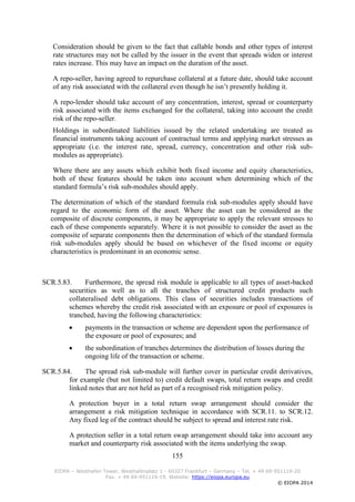 155
EIOPA – Westhafen Tower, Westhafenplatz 1 - 60327 Frankfurt – Germany – Tel. + 49 69-951119-20
Fax. + 49 69-951119-19, Website: https://eiopa.europa.eu
© EIOPA 2014
Consideration should be given to the fact that callable bonds and other types of interest
rate structures may not be called by the issuer in the event that spreads widen or interest
rates increase. This may have an impact on the duration of the asset.
A repo-seller, having agreed to repurchase collateral at a future date, should take account
of any risk associated with the collateral even though he isn’t presently holding it.
A repo-lender should take account of any concentration, interest, spread or counterparty
risk associated with the items exchanged for the collateral, taking into account the credit
risk of the repo-seller.
Holdings in subordinated liabilities issued by the related undertaking are treated as
financial instruments taking account of contractual terms and applying market stresses as
appropriate (i.e. the interest rate, spread, currency, concentration and other risk sub-
modules as appropriate).
Where there are any assets which exhibit both fixed income and equity characteristics,
both of these features should be taken into account when determining which of the
standard formula’s risk sub-modules should apply.
The determination of which of the standard formula risk sub-modules apply should have
regard to the economic form of the asset. Where the asset can be considered as the
composite of discrete components, it may be appropriate to apply the relevant stresses to
each of these components separately. Where it is not possible to consider the asset as the
composite of separate components then the determination of which of the standard formula
risk sub-modules apply should be based on whichever of the fixed income or equity
characteristics is predominant in an economic sense.
SCR.5.83. Furthermore, the spread risk module is applicable to all types of asset-backed
securities as well as to all the tranches of structured credit products such
collateralised debt obligations. This class of securities includes transactions of
schemes whereby the credit risk associated with an exposure or pool of exposures is
tranched, having the following characteristics:
 payments in the transaction or scheme are dependent upon the performance of
the exposure or pool of exposures; and
 the subordination of tranches determines the distribution of losses during the
ongoing life of the transaction or scheme.
SCR.5.84. The spread risk sub-module will further cover in particular credit derivatives,
for example (but not limited to) credit default swaps, total return swaps and credit
linked notes that are not held as part of a recognised risk mitigation policy.
A protection buyer in a total return swap arrangement should consider the
arrangement a risk mitigation technique in accordance with SCR.11. to SCR.12.
Any fixed leg of the contract should be subject to spread and interest rate risk.
A protection seller in a total return swap arrangement should take into account any
market and counterparty risk associated with the items underlying the swap.
 